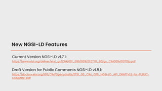 New NGSI-LD Features
Current Version NGSI-LD v1.7.1:
https://www.etsi.org/deliver/etsi_gs/CIM/001_099/009/01.07.01_60/gs_CIM009v010701p.pdf
Draft Version for Public Comments NGSI-LD v1.8.1:
https://docbox.etsi.org/ISG/CIM/Open/drafts/ETSI_GS_CIM_009_NGSI-LD_API_DRAFTv1.8-for-PUBLIC-
COMMENT.pdf
 