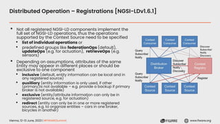 Vienna, 12-13 June, 2023 | #FIWARESummit www.fiware.org
Distributed Operation – Registrations [NGSI-LDv1.6.1]
• Not all registered NGSI-LD components implement the
full set of NGSI-LD operations, thus the operations
supported by the Context Source need to be specified
• list of individual operations or
• predefined groups like federationOps (default),
updateOps (e.g. for actuation), retrieveOps (e.g.
sensors)
• Depending on assumptions, attributes of the same
Entity may appear in different places or should be
exclusive to one component
• inclusive (default, entity information can be local and in
any registered source)
• auxilliary (entity information is only used, if other
(primary)is not available – e.g. provide a backup if primary
broker is not available)
• exclusive (entity/attribute information can only be in
registered source, e.g. for actuation)
• redirect (entity can only be in one or more registered
sources, e.g. to organize entities – cars in one broker,
bicycles in another)
 