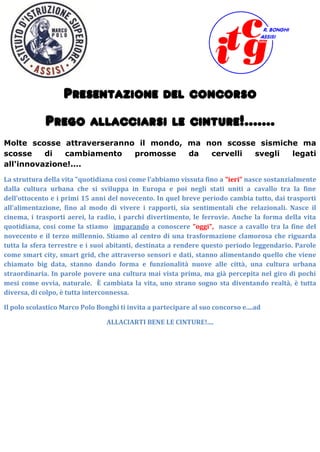 Presentazione del concorso
Prego allacciarsi le cinture!.......
Molte scosse attraverseranno il mondo, ma non scosse sismiche ma
scosse di cambiamento promosse da cervelli svegli legati
all'innovazione!....
La struttura della vita "quotidiana cosi come l'abbiamo vissuta fino a "ieri" nasce sostanzialmente
dalla cultura urbana che si sviluppa in Europa e poi negli stati uniti a cavallo tra la fine
dell'ottocento e i primi 15 anni del novecento. In quel breve periodo cambia tutto, dai trasporti
all'alimentazione, fino al modo di vivere i rapporti, sia sentimentali che relazionali. Nasce il
cinema, i trasporti aerei, la radio, i parchi divertimento, le ferrovie. Anche la forma della vita
quotidiana, cosi come la stiamo imparando a conoscere "oggi", nasce a cavallo tra la fine del
novecento e il terzo millennio. Stiamo al centro di una trasformazione clamorosa che riguarda
tutta la sfera terrestre e i suoi abitanti, destinata a rendere questo periodo leggendario. Parole
come smart city, smart grid, che attraverso sensori e dati, stanno alimentando quello che viene
chiamato big data, stanno dando forma e funzionalità nuove alle città, una cultura urbana
straordinaria. In parole povere una cultura mai vista prima, ma già percepita nel giro di pochi
mesi come ovvia, naturale. È cambiata la vita, uno strano sogno sta diventando realtà, è tutta
diversa, di colpo, è tutta interconnessa.
Il polo scolastico Marco Polo Bonghi ti invita a partecipare al suo concorso e....ad
ALLACIARTI BENE LE CINTURE!....
 
