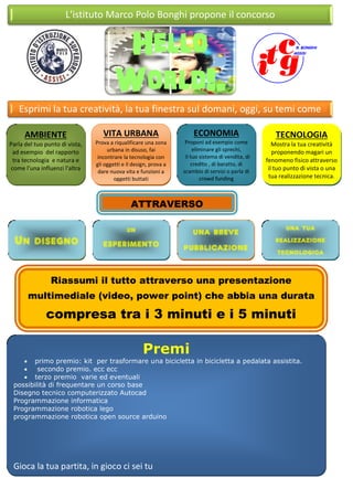 L'istituto Marco Polo Bonghi propone il concorso
Hello
World!.
Esprimi la tua creatività, la tua finestra sul domani, oggi, su temi come
VITA URBANA
Prova a riqualificare una zona
urbana in disuso, fai
incontrare la tecnologia con
gli oggetti e il design, prova a
dare nuova vita e funzioni a
oggetti buttati
ECONOMIA
Proponi ad esempio come
eliminare gli sprechi,
il tuo sistema di vendita, di
credito , di baratto, di
scambio di servizi o parla di
crowd funding
TECNOLOGIA
Mostra la tua creatività
proponendo magari un
fenomeno fisico attraverso
il tuo punto di vista o una
tua realizzazione tecnica.
AMBIENTE
Parla del tuo punto di vista,
ad esempio del rapporto
tra tecnologia e natura e
come l'una influenzi l'altra
ATTRAVERSO
una breve
pubblicazione
video
un
esperimento
una tua
realizzazione
tecnologica
Un disegno
Riassumi il tutto attraverso una presentazione
multimediale (video, power point) che abbia una durata
compresa tra i 3 minuti e i 5 minuti
Premi
 primo premio: kit per trasformare una bicicletta in bicicletta a pedalata assistita.
 secondo premio. ecc ecc
 terzo premio varie ed eventuali
possibilità di frequentare un corso base
Disegno tecnico computerizzato Autocad
Programmazione informatica
Programmazione robotica lego
programmazione robotica open source arduino
Gioca la tua partita, in gioco ci sei tu
 