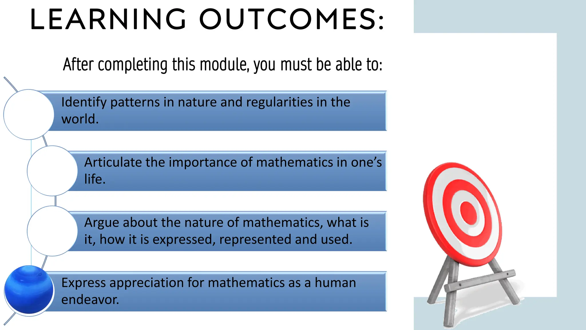 LEARNING OUTCOMES:
1 1
After completing this module, you must be able to:
Identify patterns in nature and regularities in the
world.
Articulate the importance of mathematics in one’s
life.
Argue about the nature of mathematics, what is
it, how it is expressed, represented and used.
Express appreciation for mathematics as a human
endeavor.
 