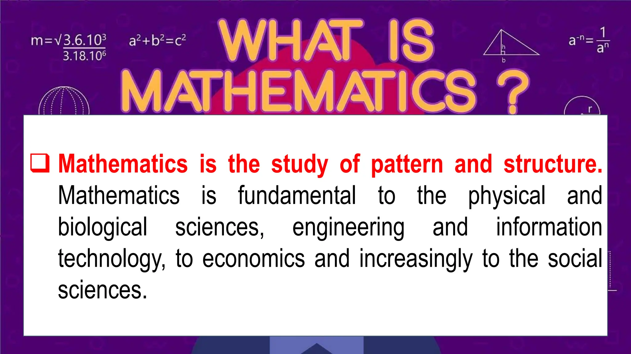 WHAT IS MATHEMATICS?
❑ Mathematics is the study of pattern and structure.
Mathematics is fundamental to the physical and
biological sciences, engineering and information
technology, to economics and increasingly to the social
sciences.
 