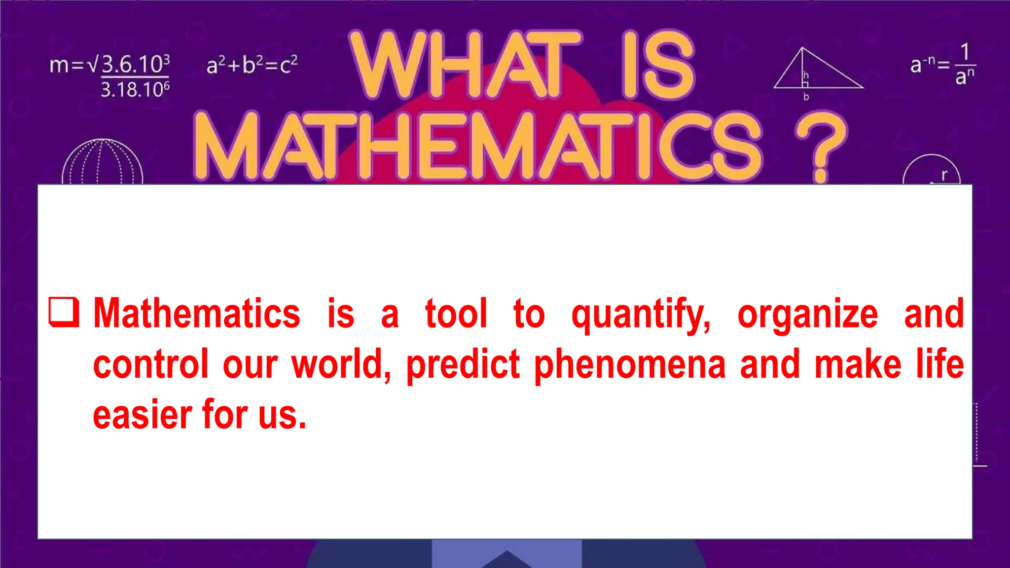 WHAT IS MATHEMATICS?
❑ Mathematics is a tool to quantify, organize and
control our world, predict phenomena and make life
easier for us.
 