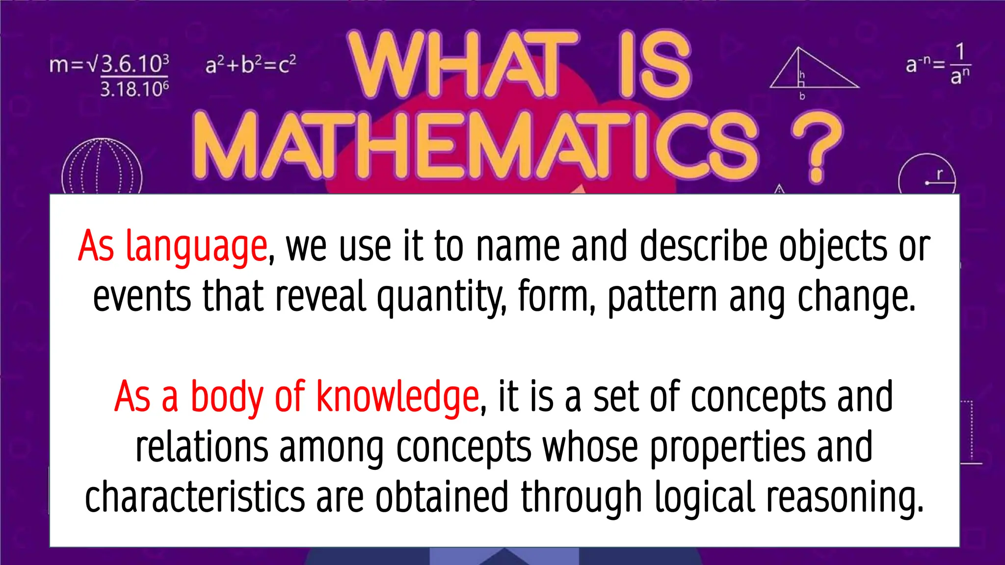 WHAT IS MATHEMATICS?
As language, we use it to name and describe objects or
events that reveal quantity, form, pattern ang change.
As a body of knowledge, it is a set of concepts and
relations among concepts whose properties and
characteristics are obtained through logical reasoning.
 