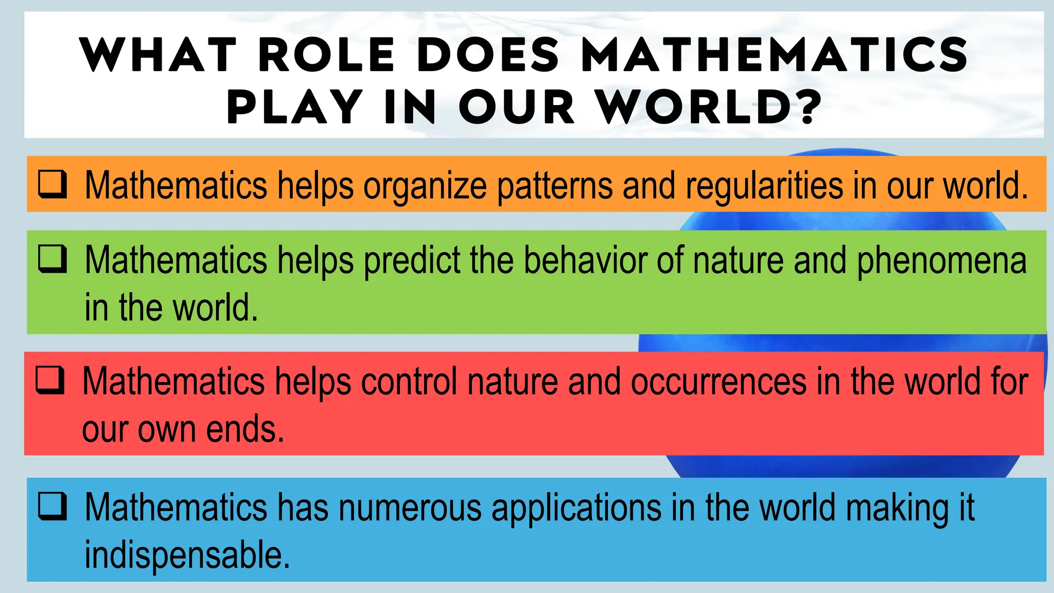 WHAT ROLE DOES MATHEMATICS
PLAY IN OUR WORLD?
❑ Mathematics helps organize patterns and regularities in our world.
❑ Mathematics helps control nature and occurrences in the world for
our own ends.
❑ Mathematics helps predict the behavior of nature and phenomena
in the world.
❑ Mathematics has numerous applications in the world making it
indispensable.
 
