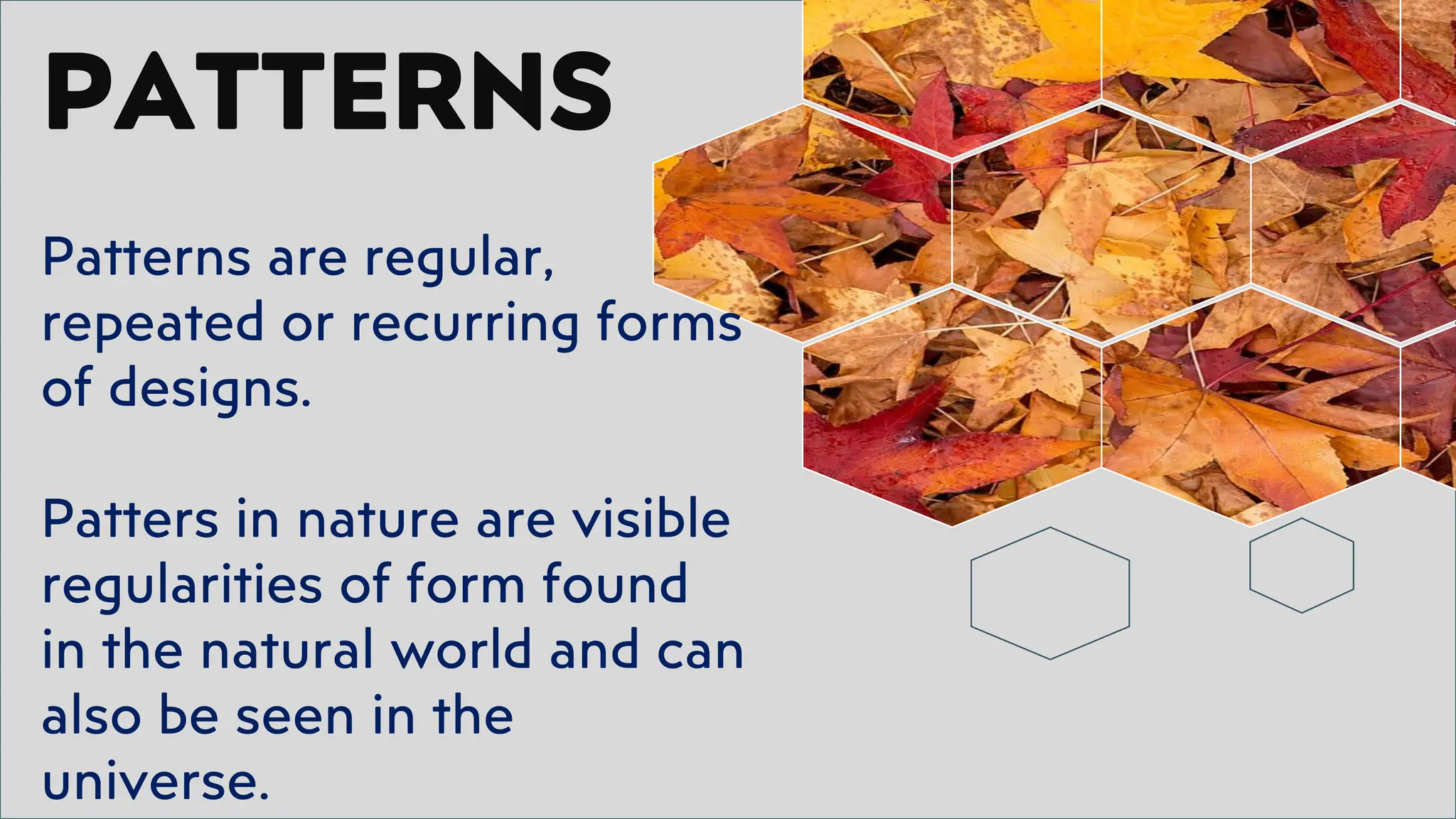 PATTERNS
Patterns are regular,
repeated or recurring forms
of designs.
Patters in nature are visible
regularities of form found
in the natural world and can
also be seen in the
universe.
 