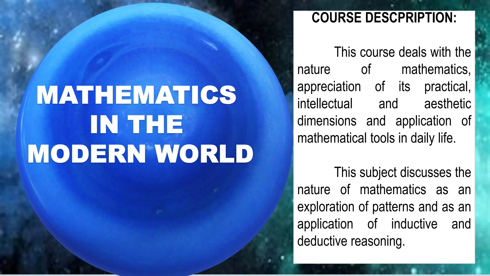 SCIENTIFIC DISCOVERY
MIRJAM NILSSON
MATHEMATICS
IN THE
MODERN WORLD
COURSE DESCPRIPTION:
This course deals with the
nature of mathematics,
appreciation of its practical,
intellectual and aesthetic
dimensions and application of
mathematical tools in daily life.
This subject discusses the
nature of mathematics as an
exploration of patterns and as an
application of inductive and
deductive reasoning.
 