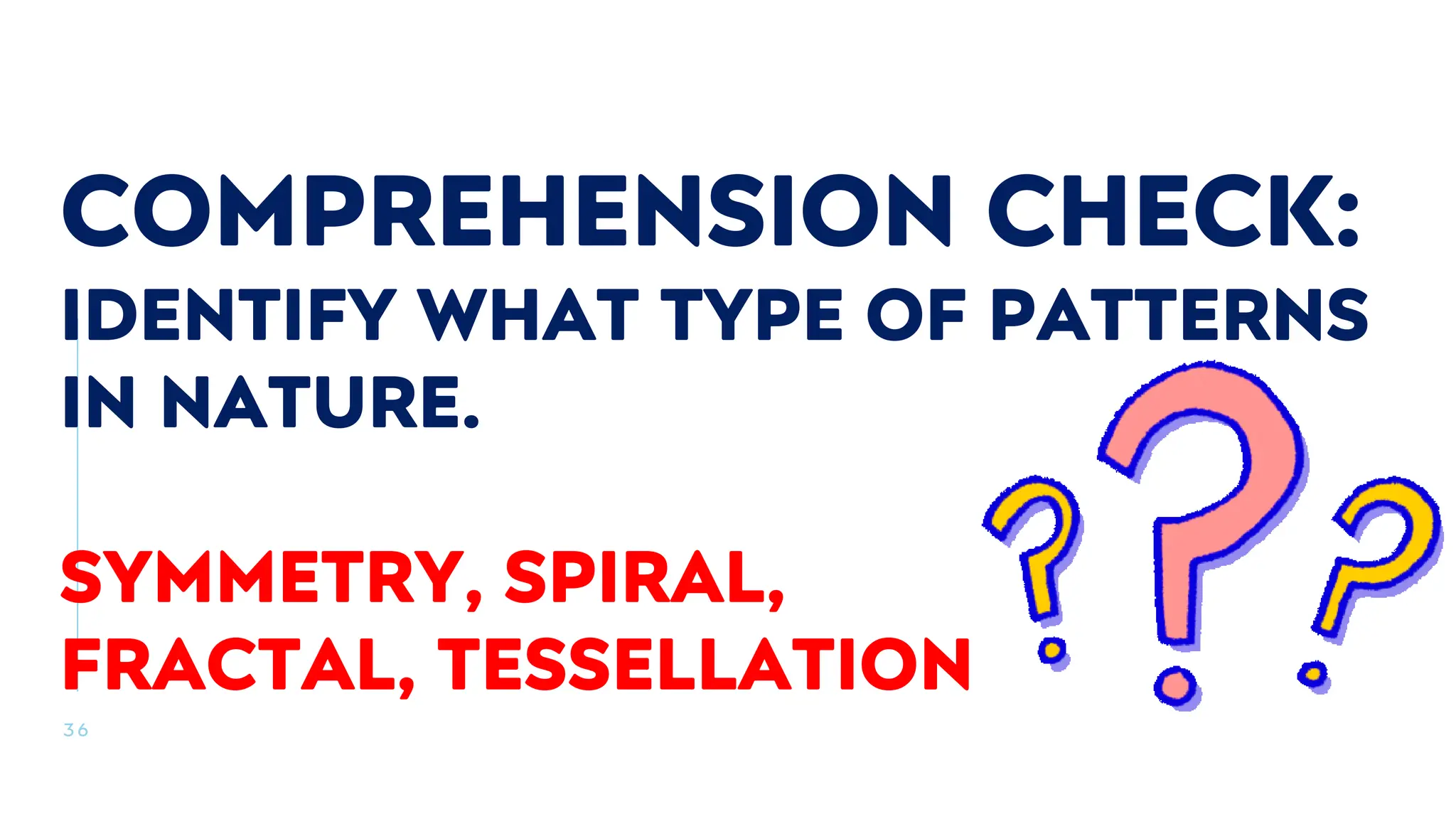 3 6
COMPREHENSION CHECK:
IDENTIFY WHAT TYPE OF PATTERNS
IN NATURE.
SYMMETRY, SPIRAL,
FRACTAL, TESSELLATION
 