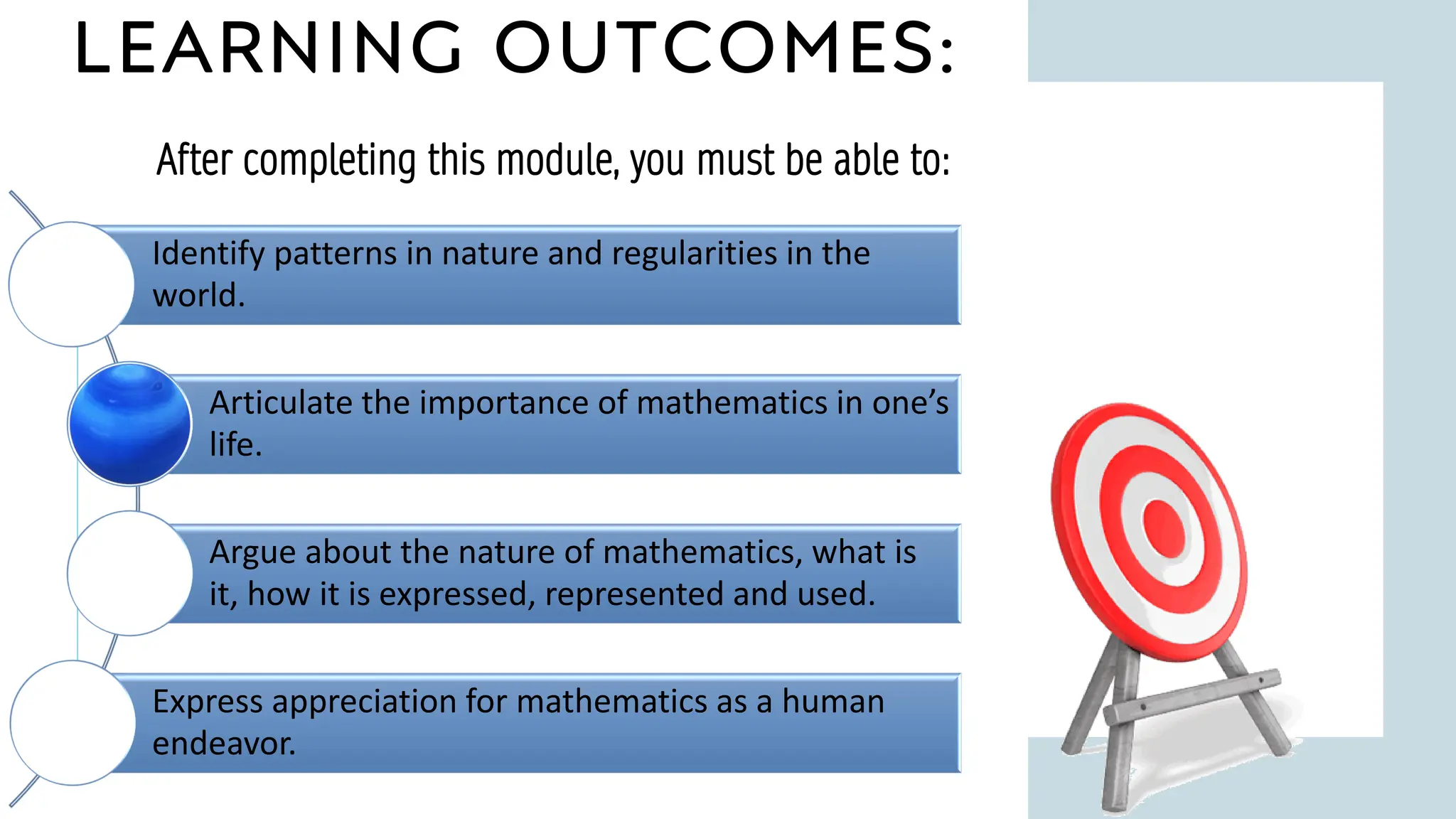 LEARNING OUTCOMES:
9
After completing this module, you must be able to:
Identify patterns in nature and regularities in the
world.
Articulate the importance of mathematics in one’s
life.
Argue about the nature of mathematics, what is
it, how it is expressed, represented and used.
Express appreciation for mathematics as a human
endeavor.
 