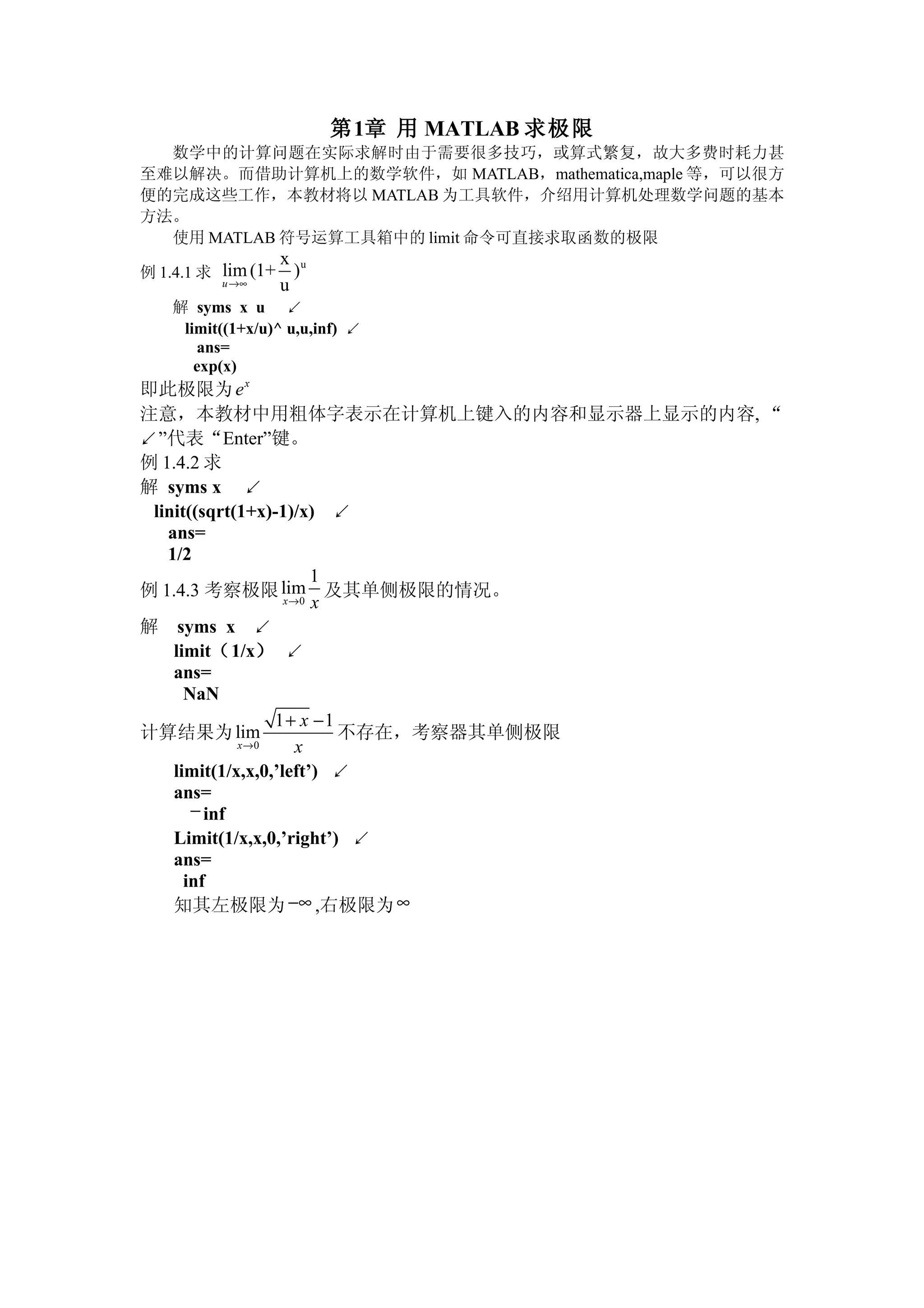 第1章 用 MATLAB 求极限
  数学中的计算问题在实际求解时由于需要很多技巧，或算式繁复，故大多费时耗力甚
至难以解决。而借助计算机上的数学软件，如 MATLAB，mathematica,maple 等，可以很方
便的完成这些工作，本教材将以 MATLAB 为工具软件，介绍用计算机处理数学问题的基本
方法。
  使用 MATLAB 符号运算工具箱中的 limit 命令可直接求取函数的极限
                    x u
例 1.4.1 求 lim (1+     )
          u→∞       u
    解 syms x u ↙
     limit((1+x/u)^ u,u,inf) ↙
       ans=
       exp(x)
即此极限为 e x
注意，本教材中用粗体字表示在计算机上键入的内容和显示器上显示的内容, “
↙”代表“Enter”键。
例 1.4.2 求
解 syms x ↙
 linit((sqrt(1+x)-1)/x) ↙
   ans=
   1/2
                        1
例 1.4.3 考察极限 lim 及其单侧极限的情况。
                    x→0 x

解 syms x ↙
    limit（1/x） ↙
    ans=
      NaN
                  1+ x −1
计算结果为 lim                 不存在，考察器其单侧极限
             x→0      x
    limit(1/x,x,0,’left’) ↙
    ans=
       − inf
    Limit(1/x,x,0,’right’) ↙
    ans=
      inf
    知其左极限为 −∞ ,右极限为 ∞
 