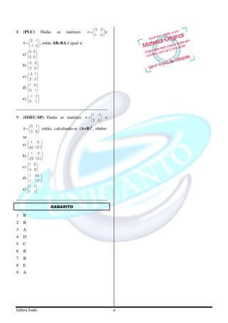3 0
8   (PUC)           Dadas       as   matrizes    A=     e
                                                   1 -4 
        2 1
    B=         ,      então AB–BA é igual a:
         -1 0 
       0 0
    a)      
       0 0
        2 -3 
    b)        
       5 0 
        -3 1 
    c)       
       2 7
       1 0 
    d)       
        0 1
        -1 7 
    e)         
       9 1 


                                                  1 -1
9   (OSEC-SP) Dadas as matrizes A =                      e
                                                  2 3
       0 1
    B=             então, calculando-se (A+B)2, obtém-
       3 8
    se:
           1     0 
    a)        
        60 121
           1     0 
    b)        
        25 121
          1 0 
    c)     
        4 8
          1    60 
    d)      
       1 121
          1 1
    e)    
       1 1



                            GABARITO

1   B
2   B
3   A
4   D
5   C
6   B
7   B
8   E
9   A




Editora Exato                                                  4
 