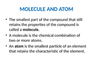 MOLECULE AND ATOM
• The smallest part of the compound that still
retains the properties of the compound is
called a molecule.
• A molecule is the chemical combination of
two or more atoms.
• An atom is the smallest particle of an element
that retains the characteristic of the element.
 