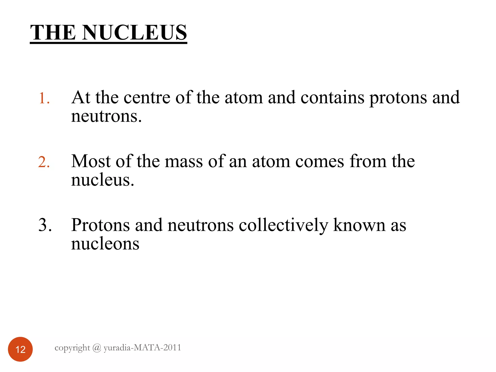 THE NUCLEUS
12
1. At the centre of the atom and contains protons and
neutrons.
2. Most of the mass of an atom comes from the
nucleus.
3. Protons and neutrons collectively known as
nucleons
copyright @ yuradia-MATA-2011
 