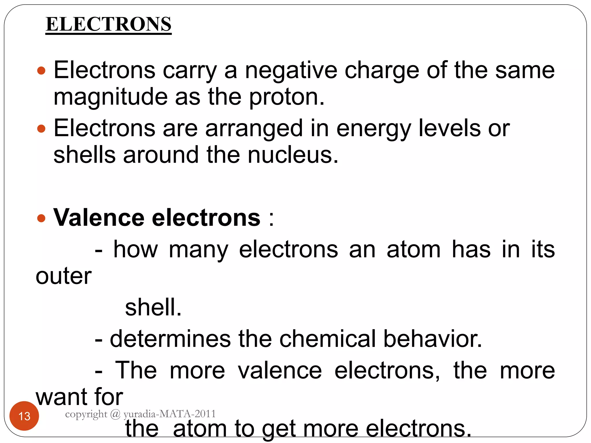 ELECTRONS
13
 Electrons carry a negative charge of the same
magnitude as the proton.
 Electrons are arranged in energy levels or
shells around the nucleus.
 Valence electrons :
- how many electrons an atom has in its
outer
shell.
- determines the chemical behavior.
- The more valence electrons, the more
want for
the atom to get more electrons.
copyright @ yuradia-MATA-2011
 