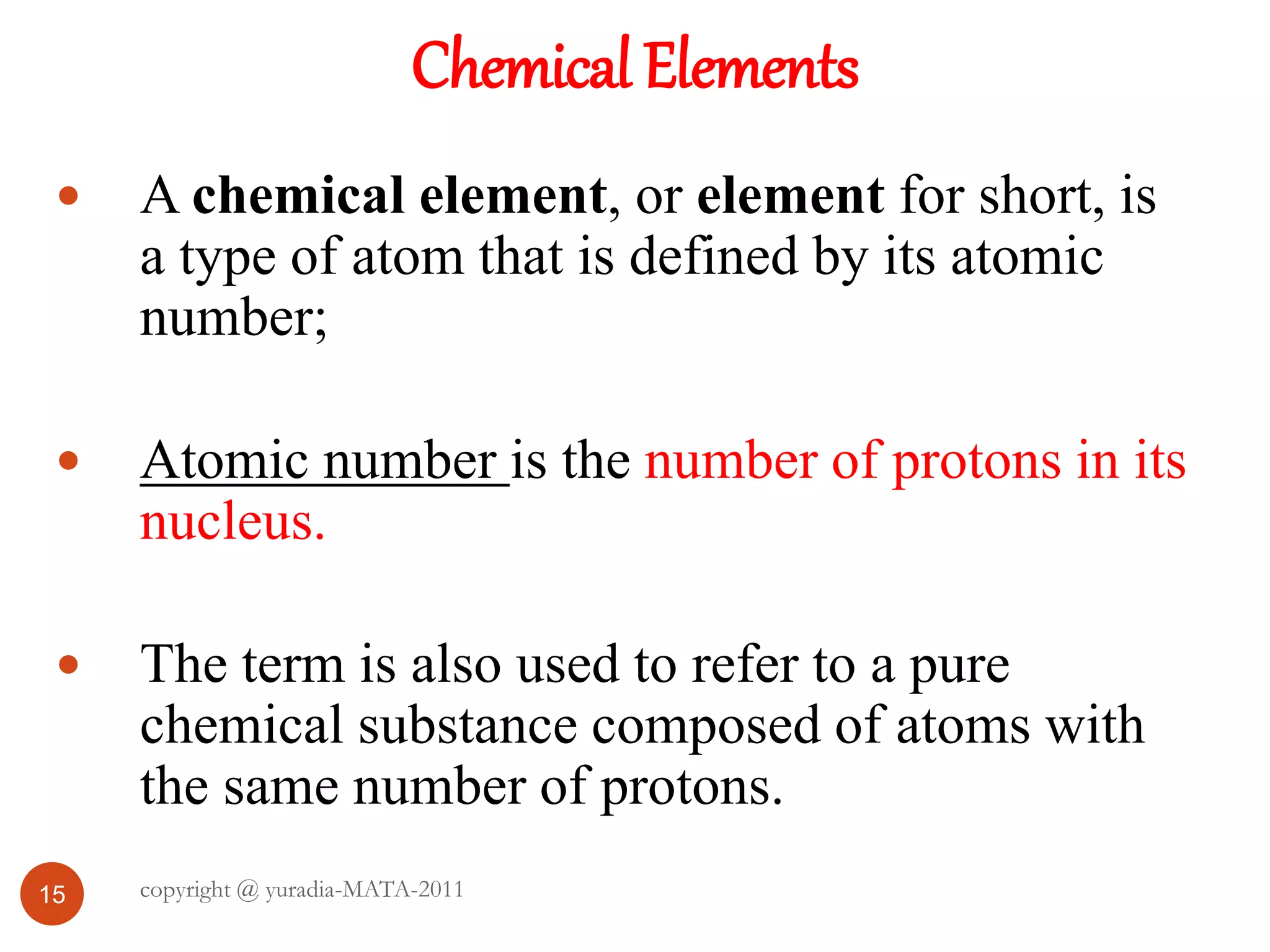 Chemical Elements
15
 A chemical element, or element for short, is
a type of atom that is defined by its atomic
number;
 Atomic number is the number of protons in its
nucleus.
 The term is also used to refer to a pure
chemical substance composed of atoms with
the same number of protons.
copyright @ yuradia-MATA-2011
 