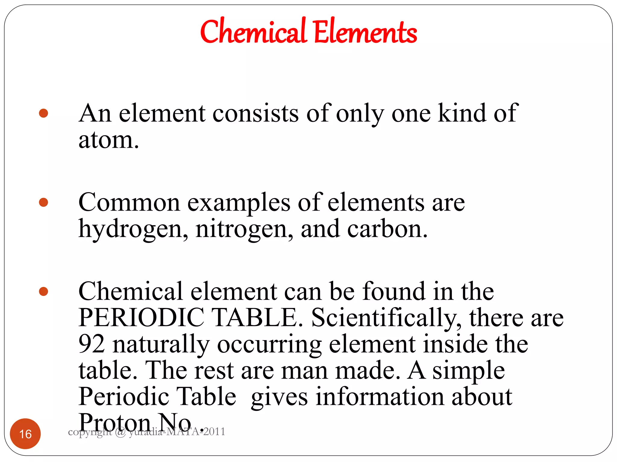 Chemical Elements
16
 An element consists of only one kind of
atom.
 Common examples of elements are
hydrogen, nitrogen, and carbon.
 Chemical element can be found in the
PERIODIC TABLE. Scientifically, there are
92 naturally occurring element inside the
table. The rest are man made. A simple
Periodic Table gives information about
Proton No .copyright @ yuradia-MATA-2011
 