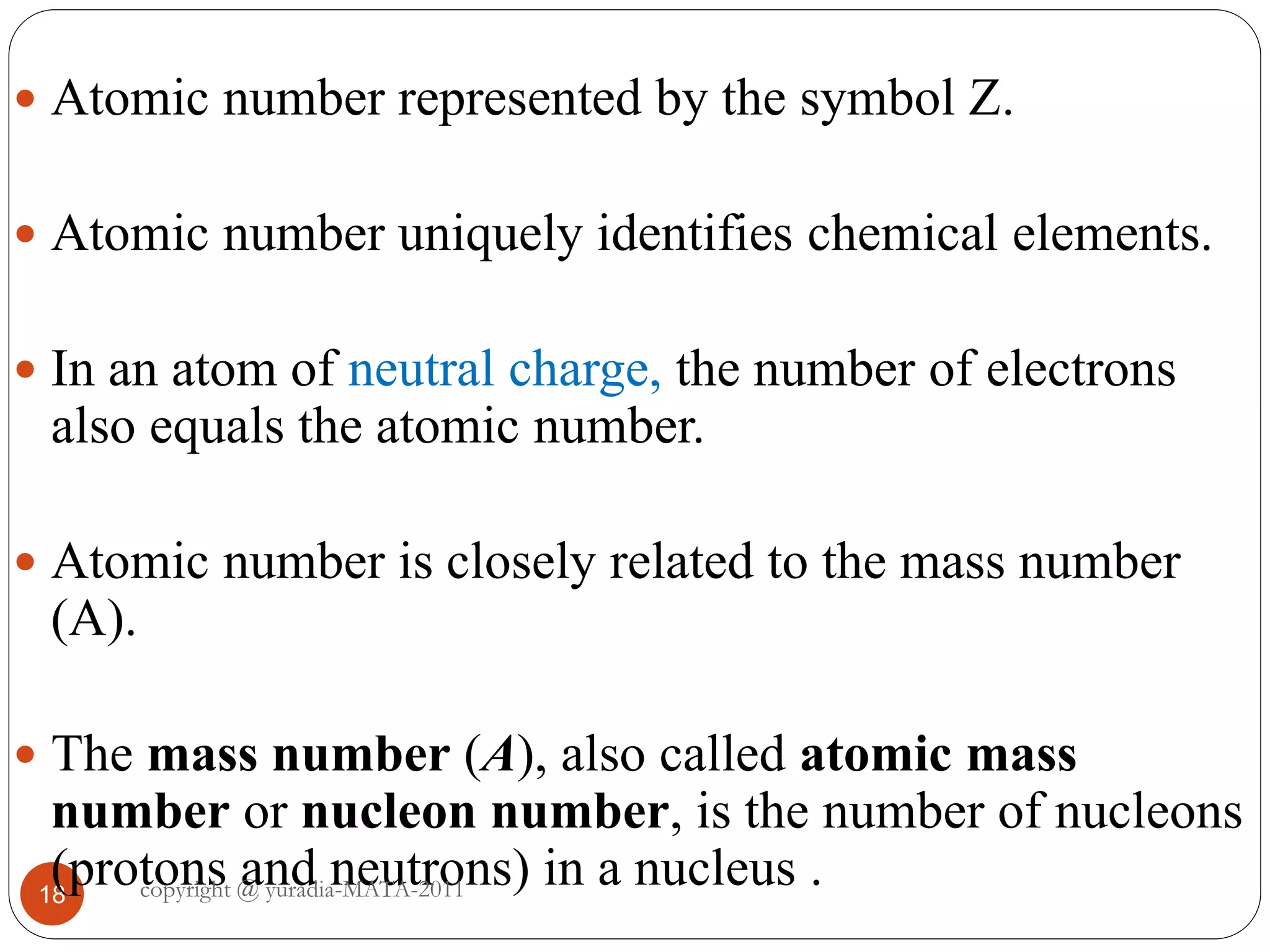 18
 Atomic number represented by the symbol Z.
 Atomic number uniquely identifies chemical elements.
 In an atom of neutral charge, the number of electrons
also equals the atomic number.
 Atomic number is closely related to the mass number
(A).
 The mass number (A), also called atomic mass
number or nucleon number, is the number of nucleons
(protons and neutrons) in a nucleus .copyright @ yuradia-MATA-2011
 