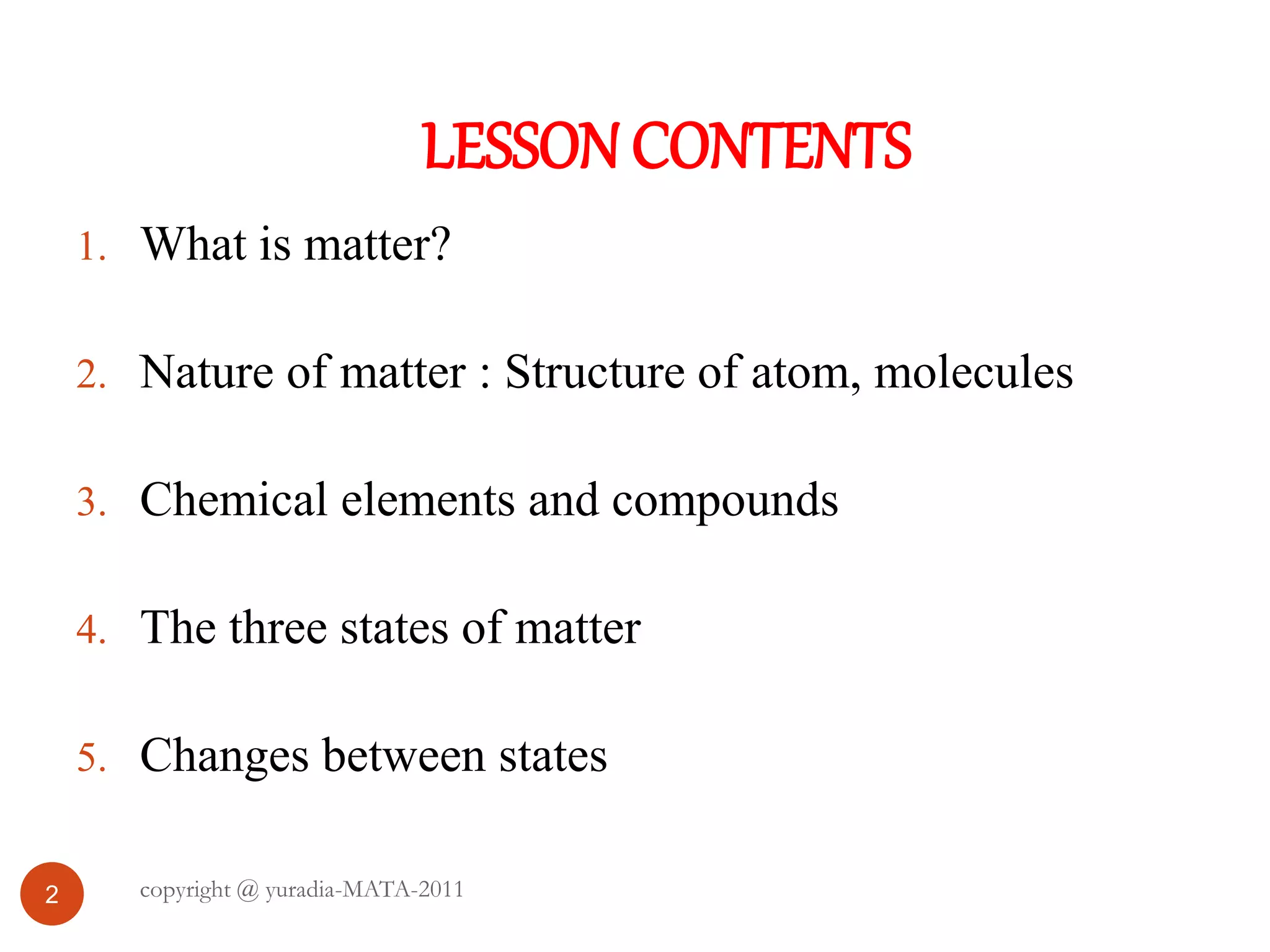 LESSONCONTENTS
2
1. What is matter?
2. Nature of matter : Structure of atom, molecules
3. Chemical elements and compounds
4. The three states of matter
5. Changes between states
copyright @ yuradia-MATA-2011
 
