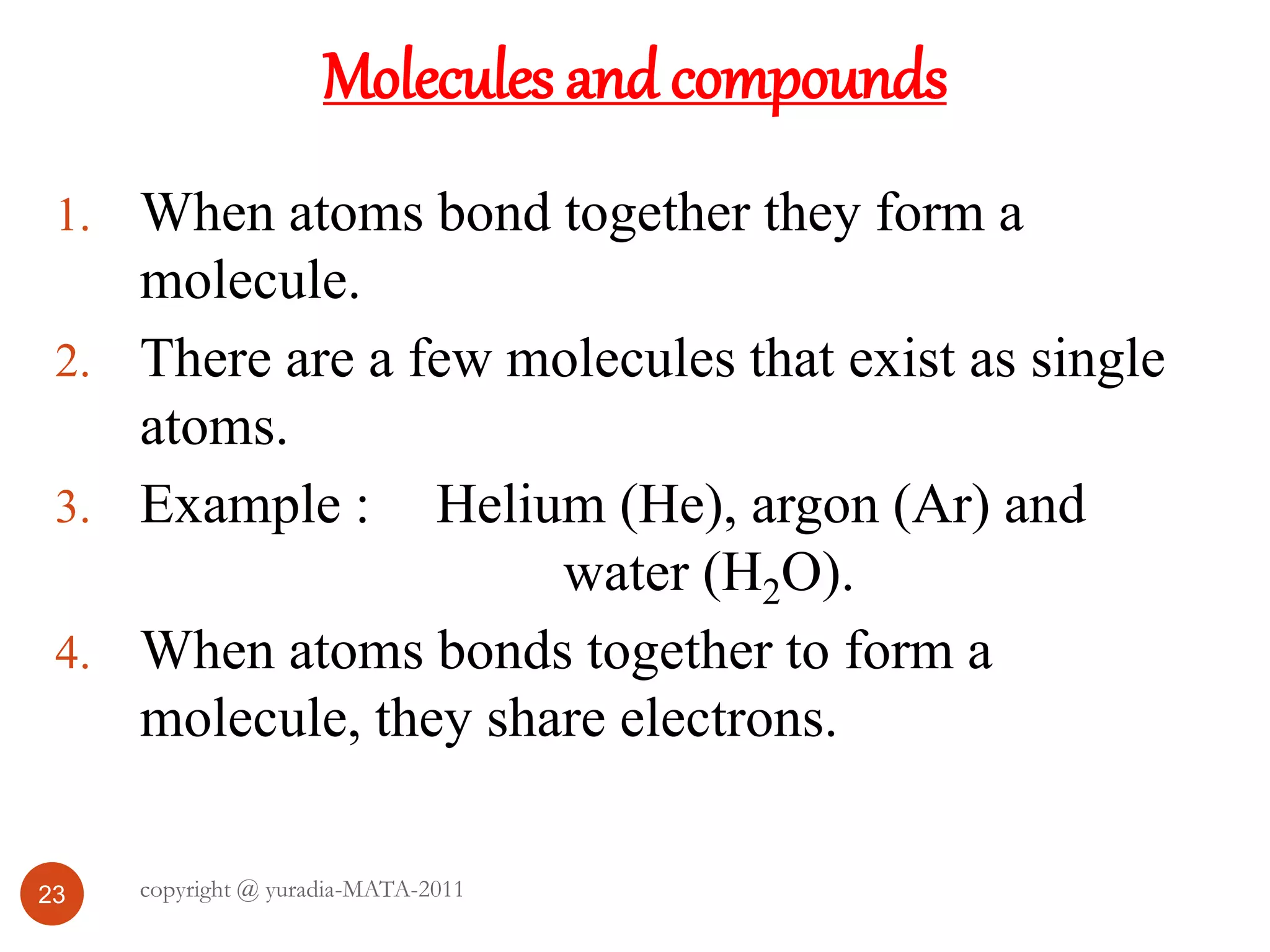 Molecules and compounds
23
1. When atoms bond together they form a
molecule.
2. There are a few molecules that exist as single
atoms.
3. Example : Helium (He), argon (Ar) and
water (H2O).
4. When atoms bonds together to form a
molecule, they share electrons.
copyright @ yuradia-MATA-2011
 