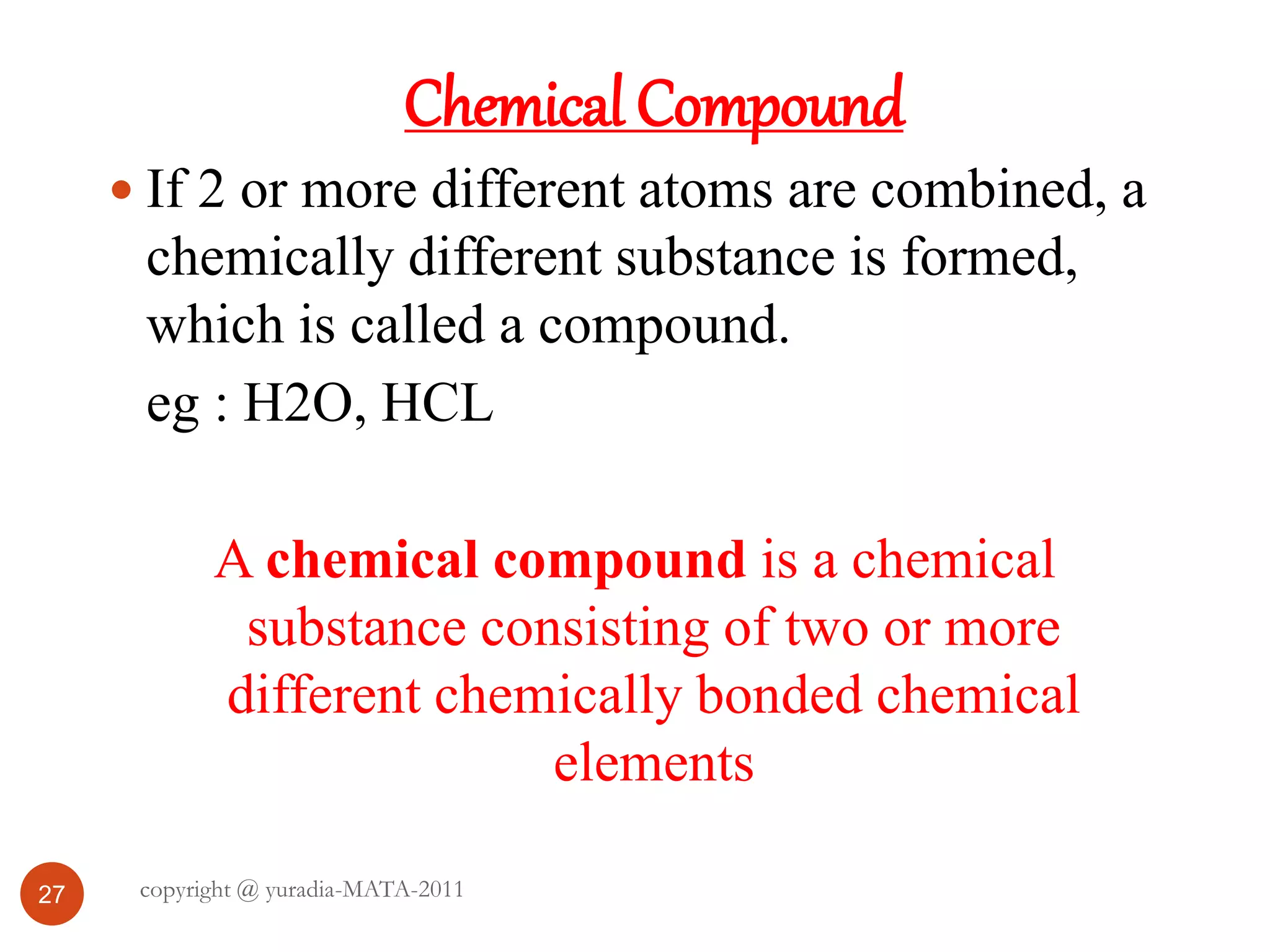 27
Chemical Compound
 If 2 or more different atoms are combined, a
chemically different substance is formed,
which is called a compound.
eg : H2O, HCL
A chemical compound is a chemical
substance consisting of two or more
different chemically bonded chemical
elements
copyright @ yuradia-MATA-2011
 