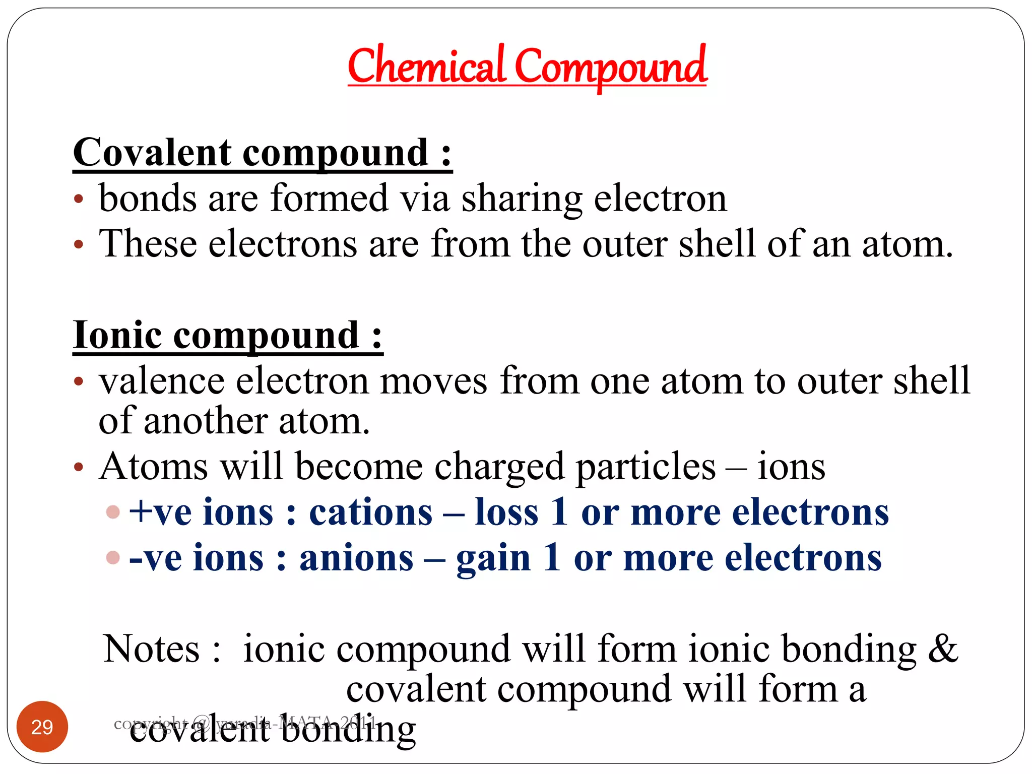 29
Chemical Compound
Covalent compound :
• bonds are formed via sharing electron
• These electrons are from the outer shell of an atom.
Ionic compound :
• valence electron moves from one atom to outer shell
of another atom.
• Atoms will become charged particles – ions
 +ve ions : cations – loss 1 or more electrons
 -ve ions : anions – gain 1 or more electrons
Notes : ionic compound will form ionic bonding &
covalent compound will form a
covalent bondingcopyright @ yuradia-MATA-2011
 