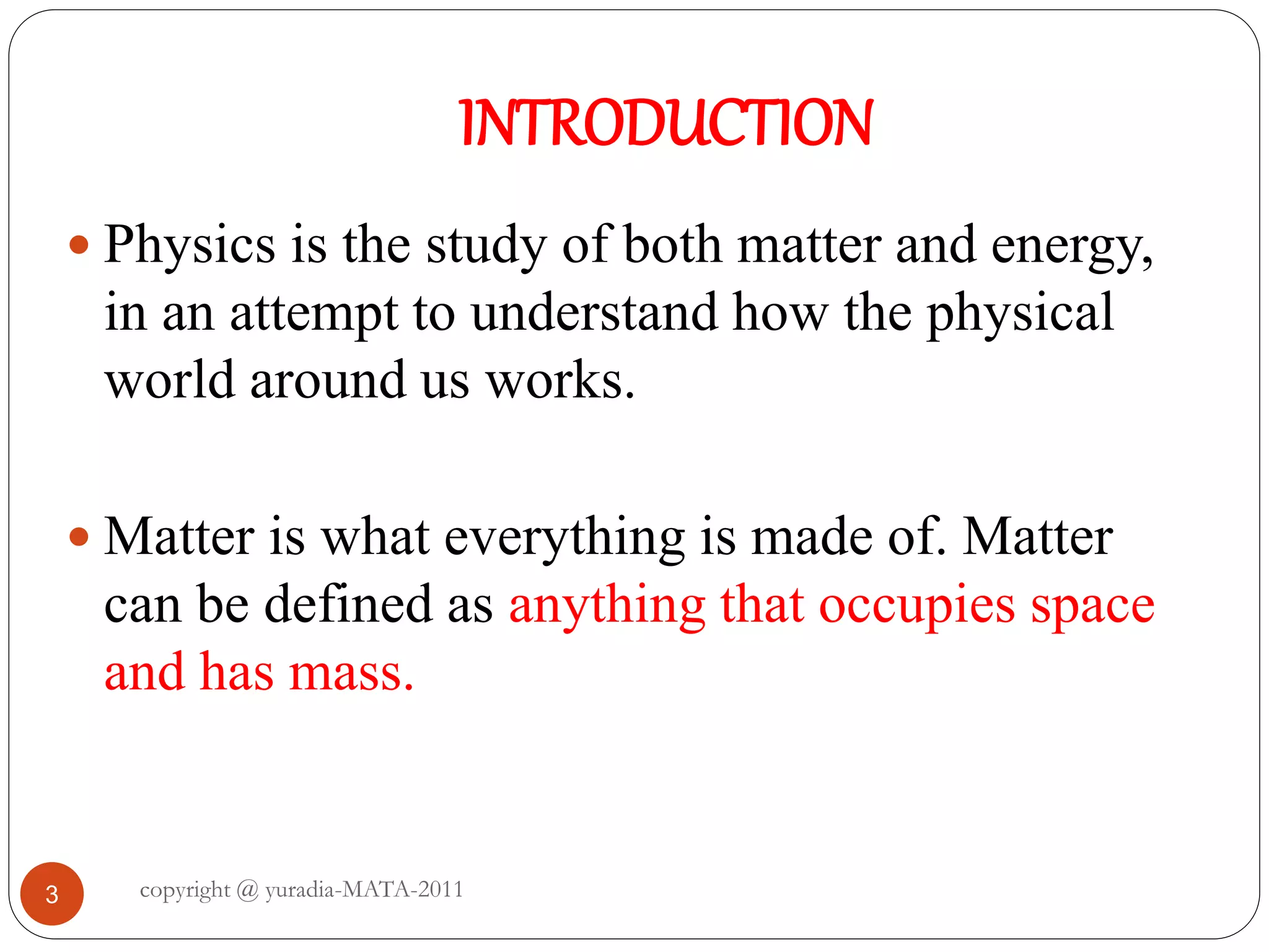 INTRODUCTION
3
 Physics is the study of both matter and energy,
in an attempt to understand how the physical
world around us works.
 Matter is what everything is made of. Matter
can be defined as anything that occupies space
and has mass.
copyright @ yuradia-MATA-2011
 