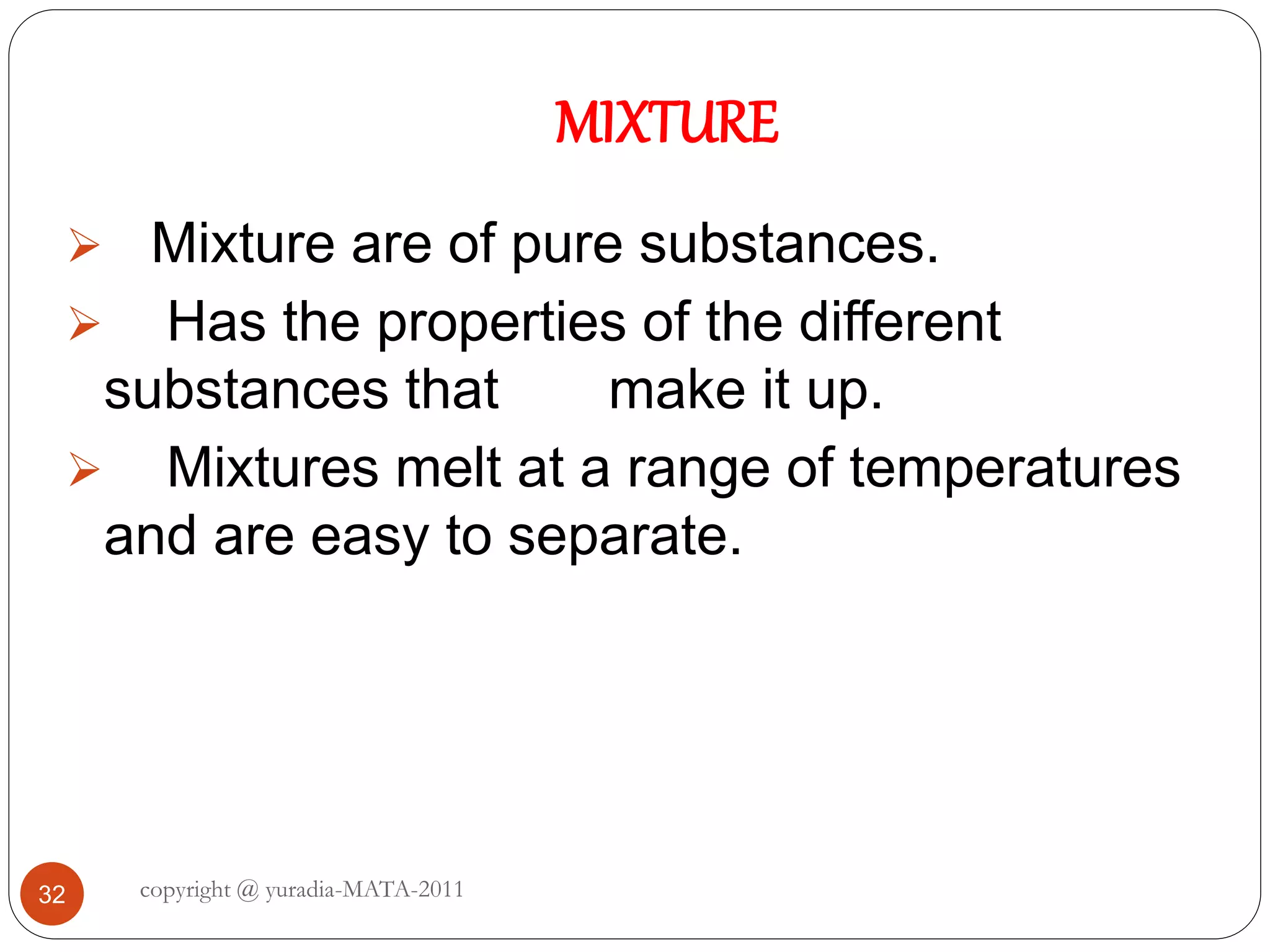 MIXTURE
copyright @ yuradia-MATA-201132
 Mixture are of pure substances.
 Has the properties of the different
substances that make it up.
 Mixtures melt at a range of temperatures
and are easy to separate.
 