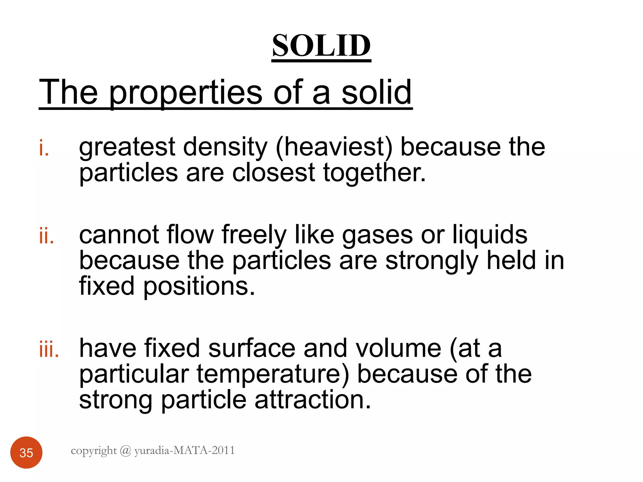 SOLID
35
The properties of a solid
i. greatest density (heaviest) because the
particles are closest together.
ii. cannot flow freely like gases or liquids
because the particles are strongly held in
fixed positions.
iii. have fixed surface and volume (at a
particular temperature) because of the
strong particle attraction.
copyright @ yuradia-MATA-2011
 
