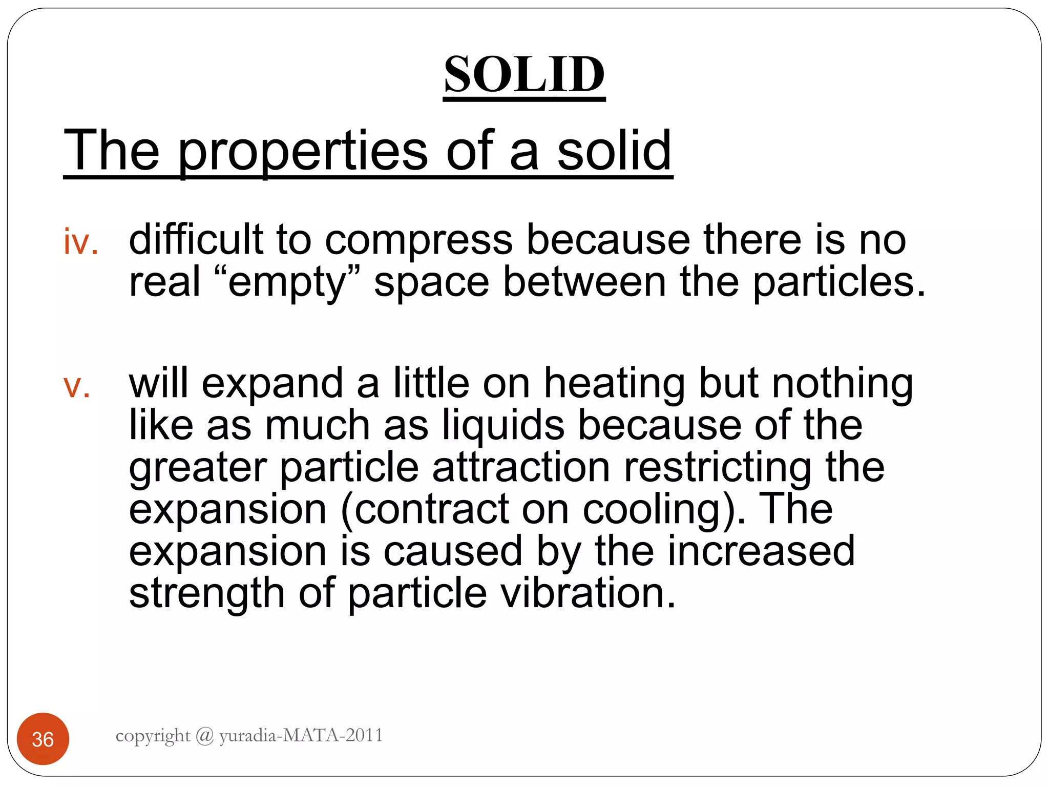 SOLID
36
The properties of a solid
iv. difficult to compress because there is no
real “empty” space between the particles.
v. will expand a little on heating but nothing
like as much as liquids because of the
greater particle attraction restricting the
expansion (contract on cooling). The
expansion is caused by the increased
strength of particle vibration.
copyright @ yuradia-MATA-2011
 