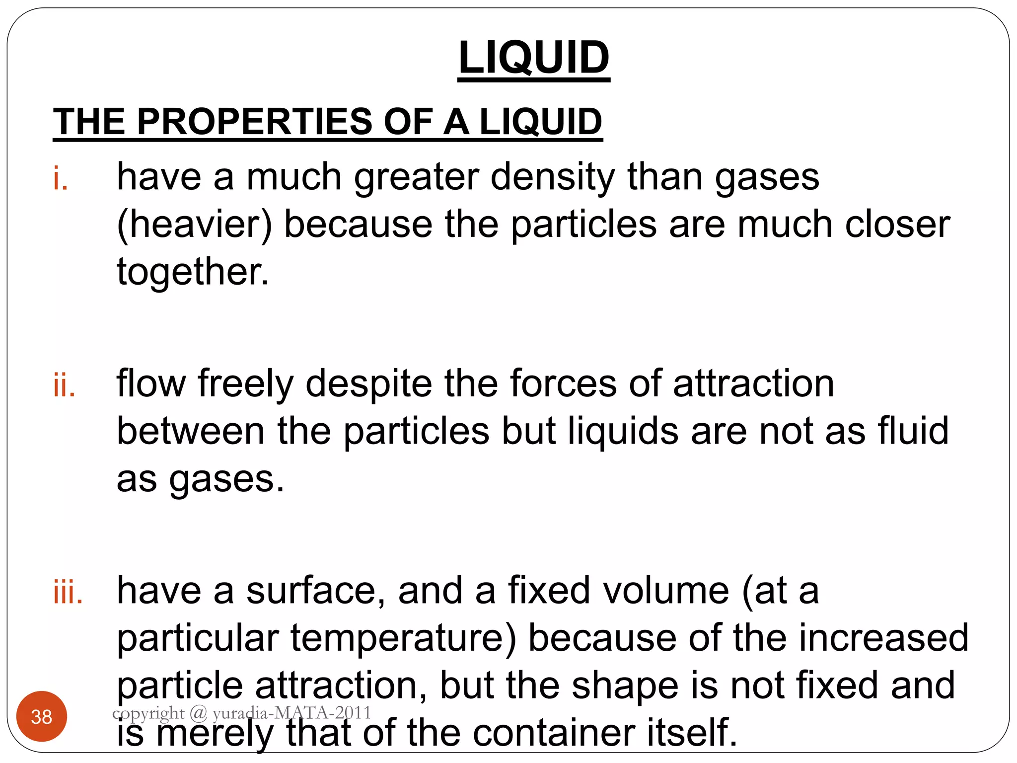 LIQUID
38
THE PROPERTIES OF A LIQUID
i. have a much greater density than gases
(heavier) because the particles are much closer
together.
ii. flow freely despite the forces of attraction
between the particles but liquids are not as fluid
as gases.
iii. have a surface, and a fixed volume (at a
particular temperature) because of the increased
particle attraction, but the shape is not fixed and
is merely that of the container itself.
copyright @ yuradia-MATA-2011
 
