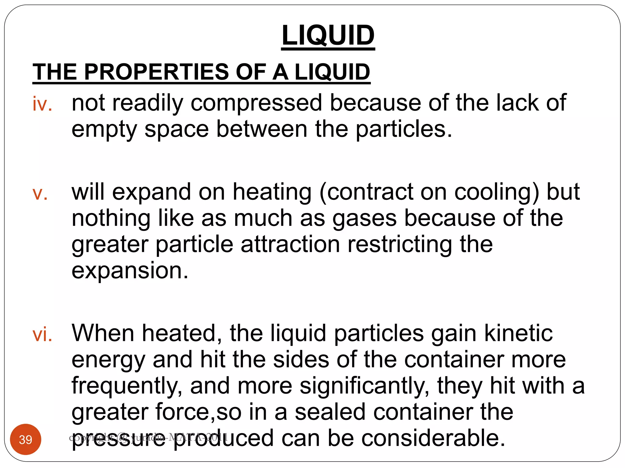 LIQUID
39
THE PROPERTIES OF A LIQUID
iv. not readily compressed because of the lack of
empty space between the particles.
v. will expand on heating (contract on cooling) but
nothing like as much as gases because of the
greater particle attraction restricting the
expansion.
vi. When heated, the liquid particles gain kinetic
energy and hit the sides of the container more
frequently, and more significantly, they hit with a
greater force,so in a sealed container the
pressure produced can be considerable.copyright @ yuradia-MATA-2011
 