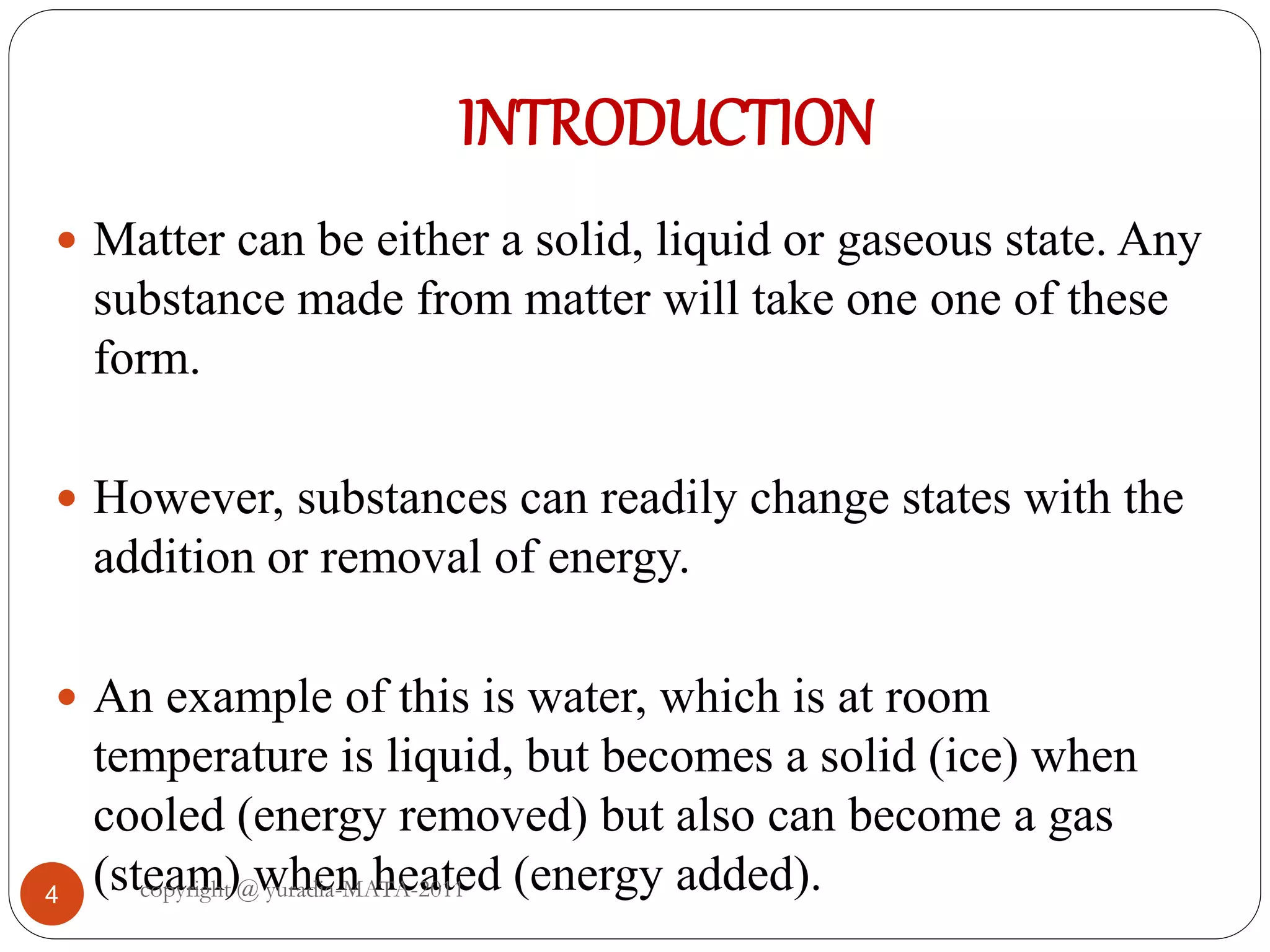 INTRODUCTION
4
 Matter can be either a solid, liquid or gaseous state. Any
substance made from matter will take one one of these
form.
 However, substances can readily change states with the
addition or removal of energy.
 An example of this is water, which is at room
temperature is liquid, but becomes a solid (ice) when
cooled (energy removed) but also can become a gas
(steam) when heated (energy added).copyright @ yuradia-MATA-2011
 