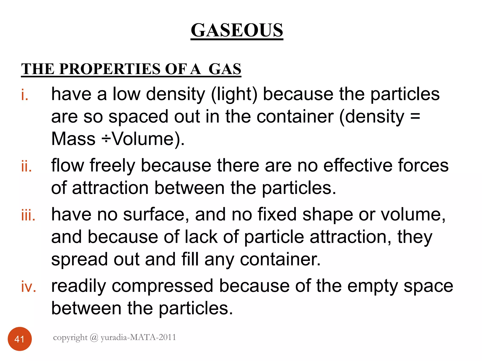 GASEOUS
41
THE PROPERTIES OF A GAS
i. have a low density (light) because the particles
are so spaced out in the container (density =
Mass ÷Volume).
ii. flow freely because there are no effective forces
of attraction between the particles.
iii. have no surface, and no fixed shape or volume,
and because of lack of particle attraction, they
spread out and fill any container.
iv. readily compressed because of the empty space
between the particles.
copyright @ yuradia-MATA-2011
 