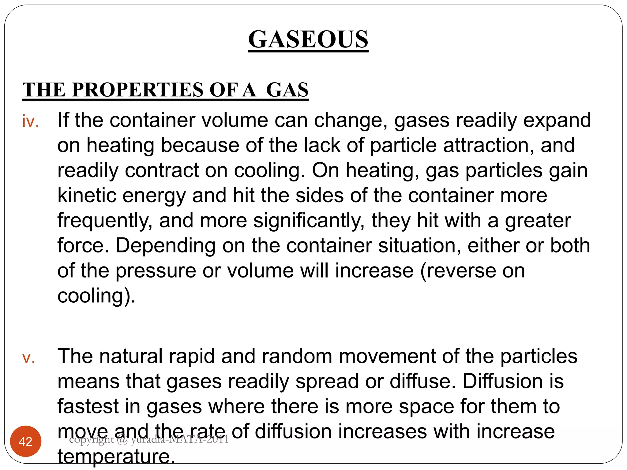 GASEOUS
42
THE PROPERTIES OF A GAS
iv. If the container volume can change, gases readily expand
on heating because of the lack of particle attraction, and
readily contract on cooling. On heating, gas particles gain
kinetic energy and hit the sides of the container more
frequently, and more significantly, they hit with a greater
force. Depending on the container situation, either or both
of the pressure or volume will increase (reverse on
cooling).
v. The natural rapid and random movement of the particles
means that gases readily spread or diffuse. Diffusion is
fastest in gases where there is more space for them to
move and the rate of diffusion increases with increase
temperature.
copyright @ yuradia-MATA-2011
 