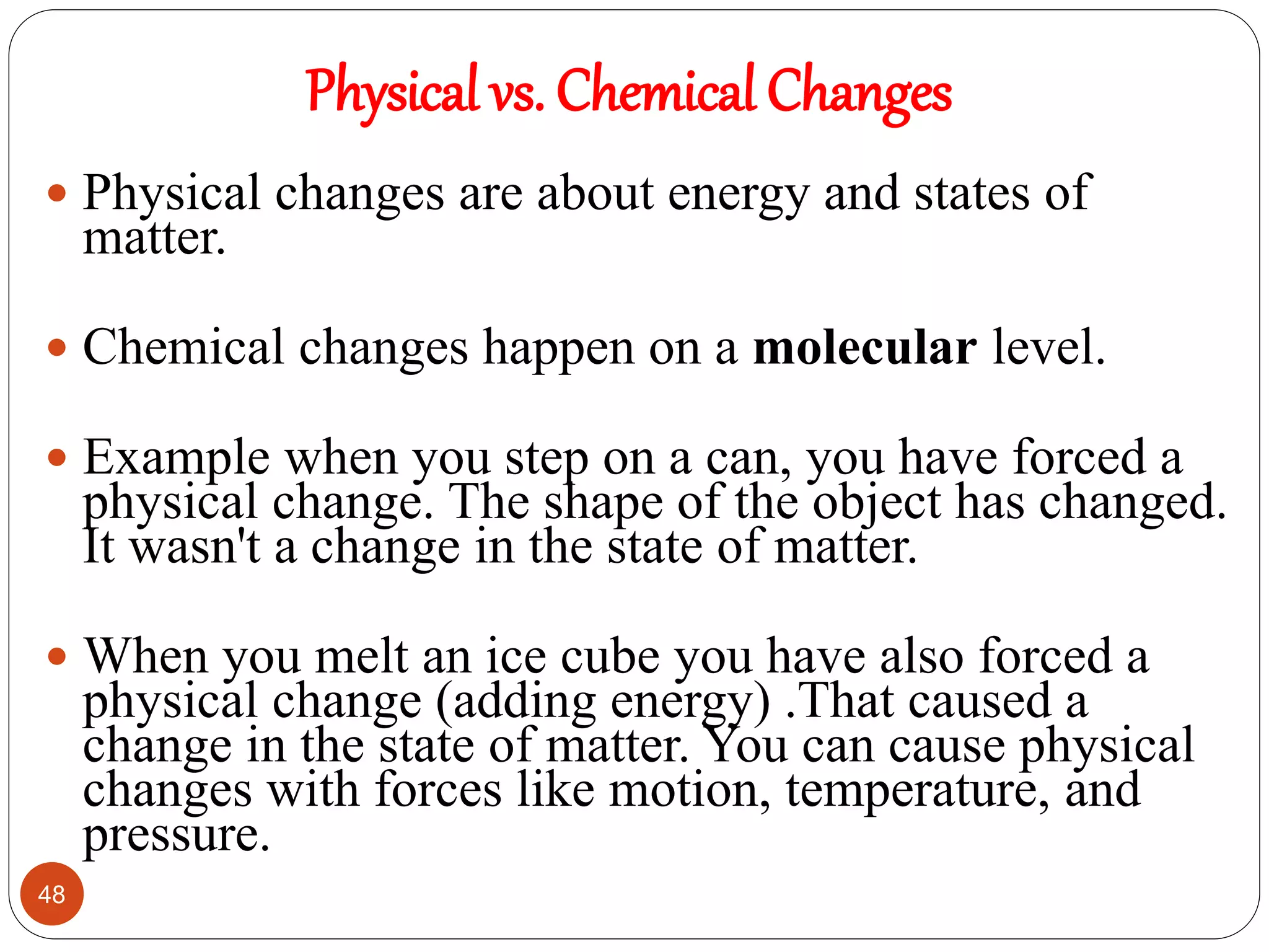 Physical vs. Chemical Changes
48
 Physical changes are about energy and states of
matter.
 Chemical changes happen on a molecular level.
 Example when you step on a can, you have forced a
physical change. The shape of the object has changed.
It wasn't a change in the state of matter.
 When you melt an ice cube you have also forced a
physical change (adding energy) .That caused a
change in the state of matter. You can cause physical
changes with forces like motion, temperature, and
pressure.
 