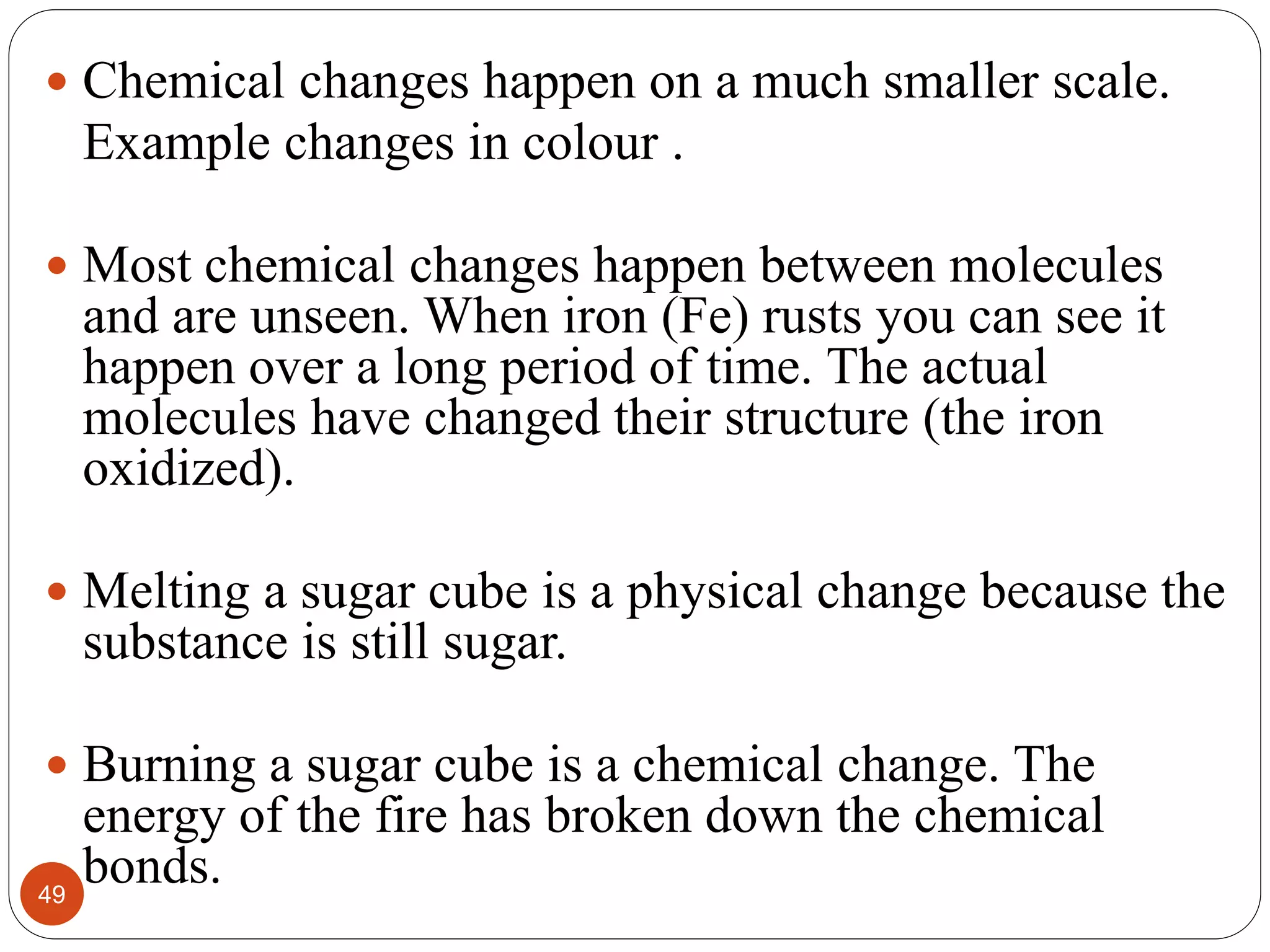 49
 Chemical changes happen on a much smaller scale.
Example changes in colour .
 Most chemical changes happen between molecules
and are unseen. When iron (Fe) rusts you can see it
happen over a long period of time. The actual
molecules have changed their structure (the iron
oxidized).
 Melting a sugar cube is a physical change because the
substance is still sugar.
 Burning a sugar cube is a chemical change. The
energy of the fire has broken down the chemical
bonds.
 