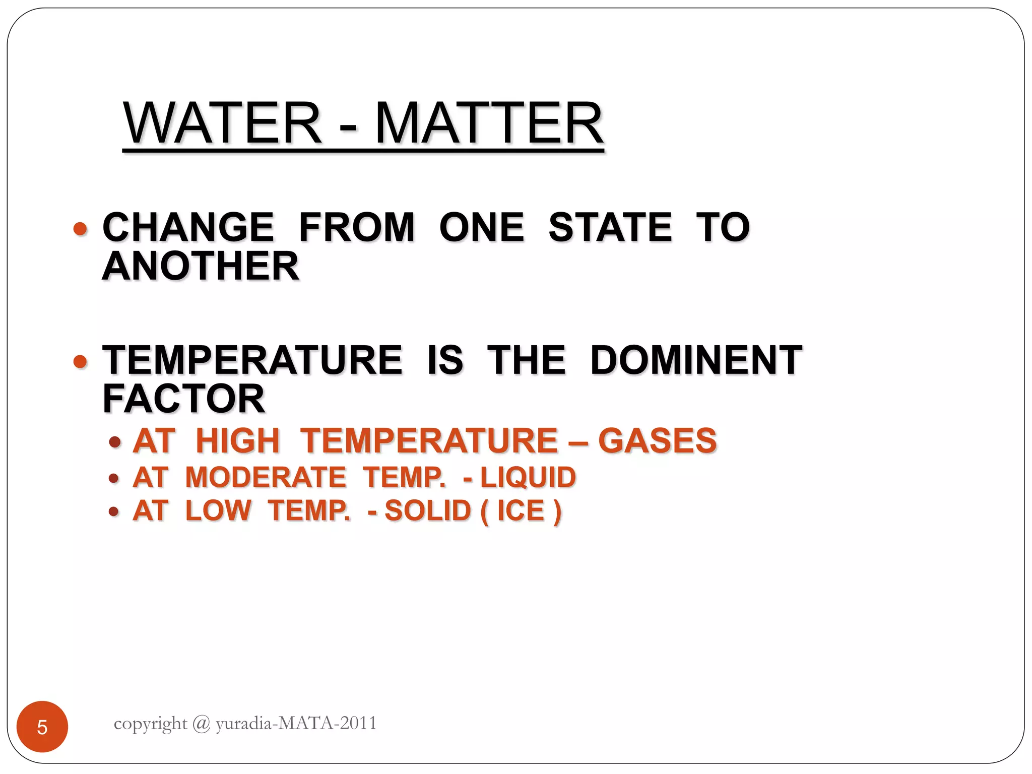 WATER - MATTER
 CHANGE FROM ONE STATE TO
ANOTHER
 TEMPERATURE IS THE DOMINENT
FACTOR
 AT HIGH TEMPERATURE – GASES
 AT MODERATE TEMP. - LIQUID
 AT LOW TEMP. - SOLID ( ICE )
5 copyright @ yuradia-MATA-2011
 