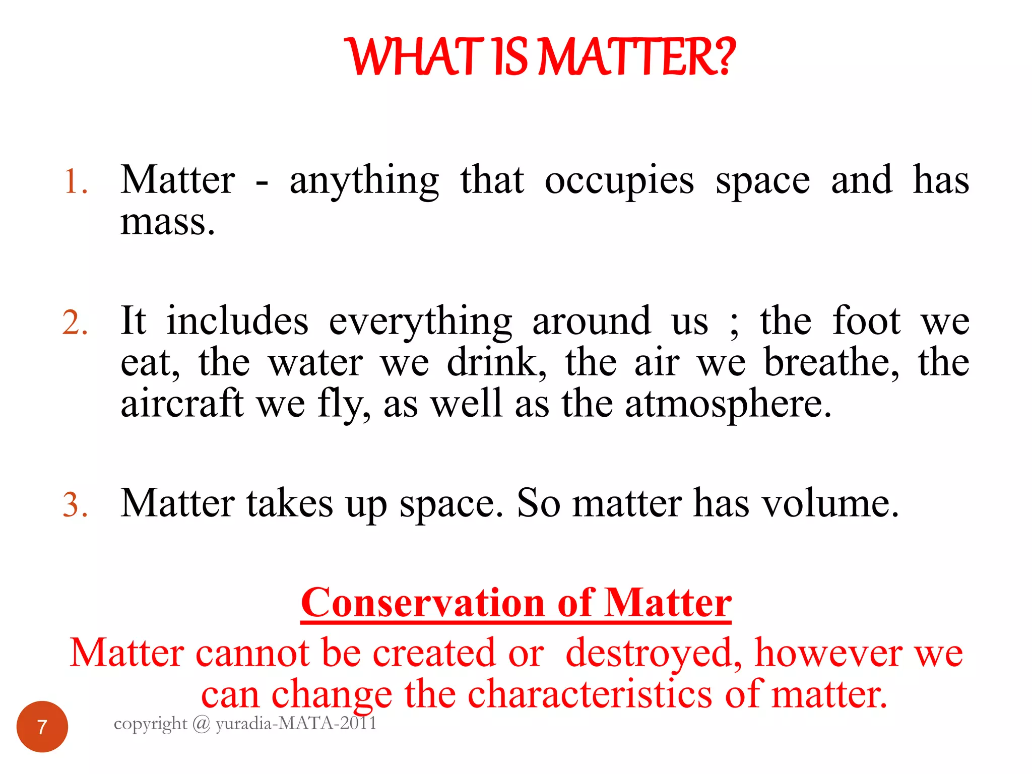 WHAT IS MATTER?
7
1. Matter - anything that occupies space and has
mass.
2. It includes everything around us ; the foot we
eat, the water we drink, the air we breathe, the
aircraft we fly, as well as the atmosphere.
3. Matter takes up space. So matter has volume.
Conservation of Matter
Matter cannot be created or destroyed, however we
can change the characteristics of matter.
copyright @ yuradia-MATA-2011
 