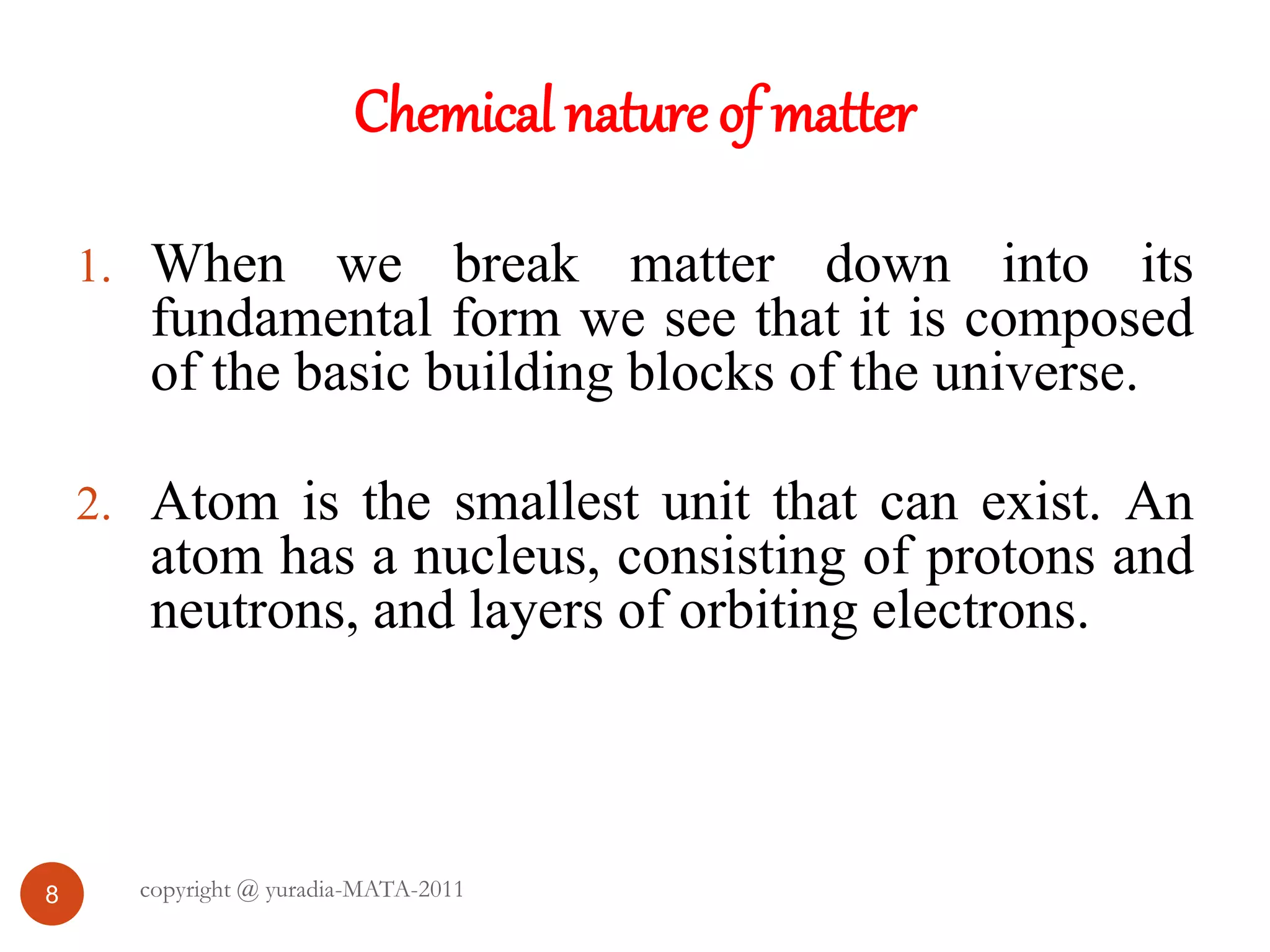 Chemical nature of matter
8
1. When we break matter down into its
fundamental form we see that it is composed
of the basic building blocks of the universe.
2. Atom is the smallest unit that can exist. An
atom has a nucleus, consisting of protons and
neutrons, and layers of orbiting electrons.
copyright @ yuradia-MATA-2011
 