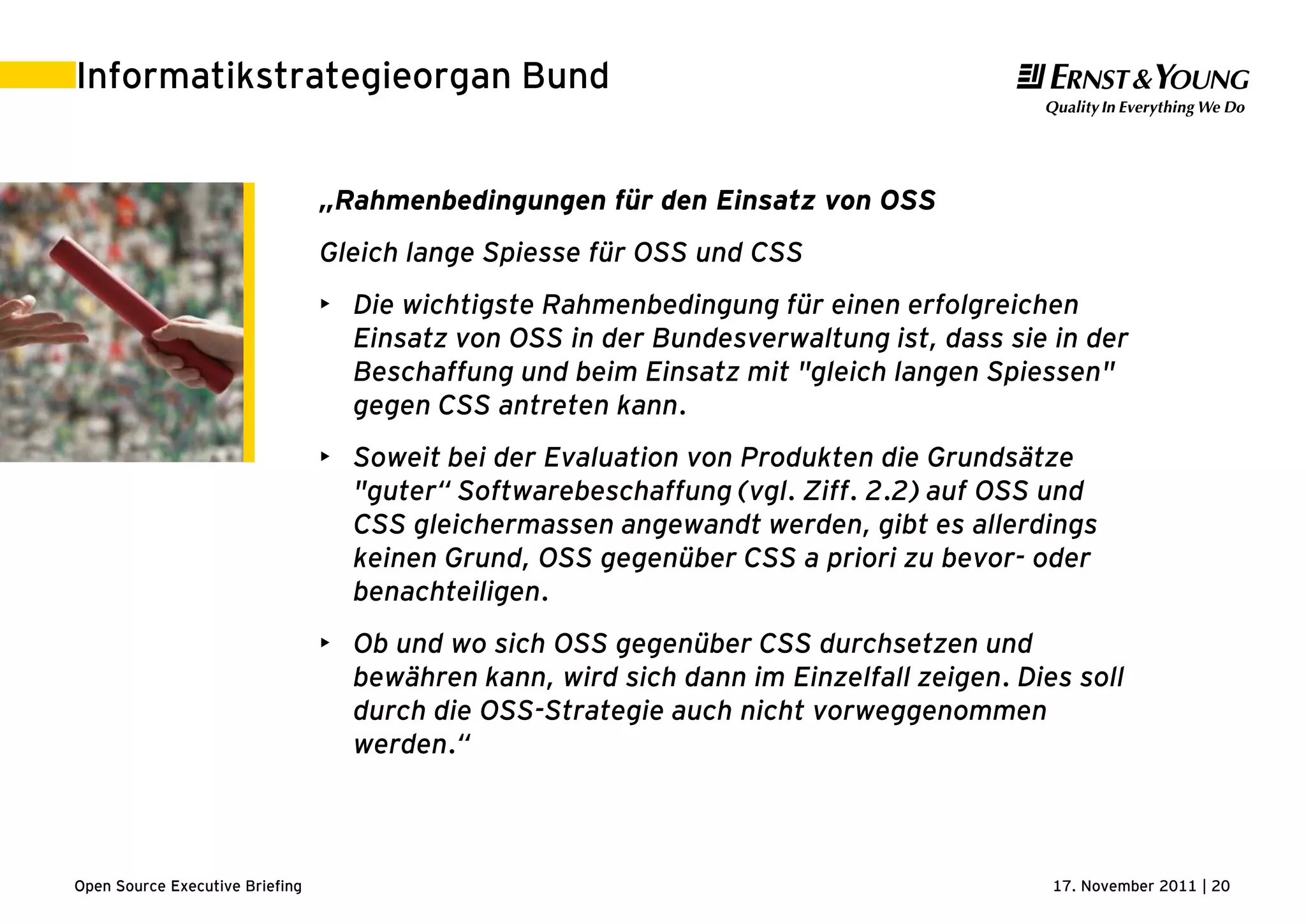 17. November 2011 | 20Open Source Executive Briefing
Informatikstrategieorgan Bund
„Rahmenbedingungen für den Einsatz von OSS
Gleich lange Spiesse für OSS und CSS
• Die wichtigste Rahmenbedingung für einen erfolgreichen
Einsatz von OSS in der Bundesverwaltung ist, dass sie in der
Beschaffung und beim Einsatz mit "gleich langen Spiessen"
gegen CSS antreten kann.
• Soweit bei der Evaluation von Produkten die Grundsätze
"guter“ Softwarebeschaffung (vgl. Ziff. 2.2) auf OSS und
CSS gleichermassen angewandt werden, gibt es allerdings
keinen Grund, OSS gegenüber CSS a priori zu bevor- oder
benachteiligen.
• Ob und wo sich OSS gegenüber CSS durchsetzen und
bewähren kann, wird sich dann im Einzelfall zeigen. Dies soll
durch die OSS-Strategie auch nicht vorweggenommen
werden.“
 