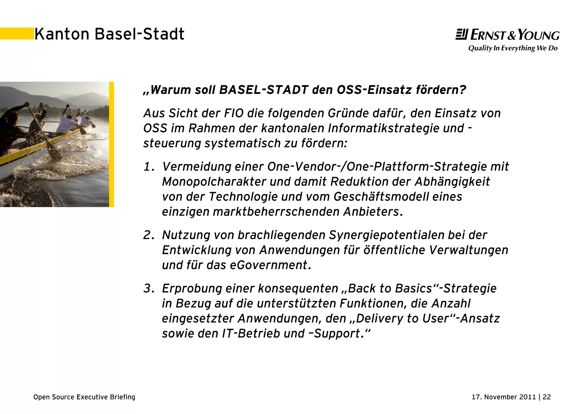 17. November 2011 | 22Open Source Executive Briefing
Kanton Basel-Stadt
„Warum soll BASEL-STADT den OSS-Einsatz fördern?
Aus Sicht der FIO die folgenden Gründe dafür, den Einsatz von
OSS im Rahmen der kantonalen Informatikstrategie und -
steuerung systematisch zu fördern:
1. Vermeidung einer One-Vendor-/One-Plattform-Strategie mit
Monopolcharakter und damit Reduktion der Abhängigkeit
von der Technologie und vom Geschäftsmodell eines
einzigen marktbeherrschenden Anbieters.
2. Nutzung von brachliegenden Synergiepotentialen bei der
Entwicklung von Anwendungen für öffentliche Verwaltungen
und für das eGovernment.
3. Erprobung einer konsequenten „Back to Basics“-Strategie
in Bezug auf die unterstützten Funktionen, die Anzahl
eingesetzter Anwendungen, den „Delivery to User“-Ansatz
sowie den IT-Betrieb und –Support.“
 