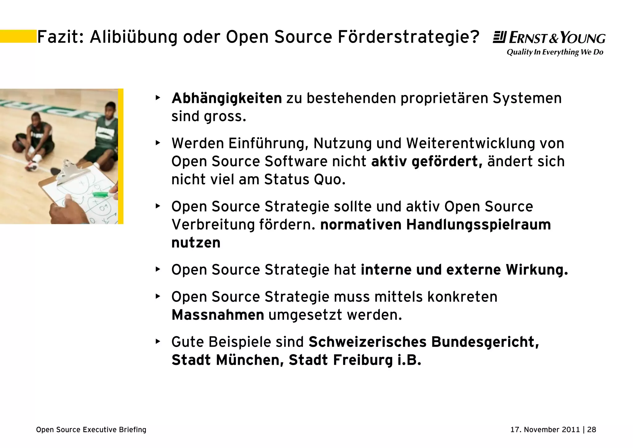 17. November 2011 | 28Open Source Executive Briefing
Fazit: Alibiübung oder Open Source Förderstrategie?
• Abhängigkeiten zu bestehenden proprietären Systemen
sind gross.
• Werden Einführung, Nutzung und Weiterentwicklung von
Open Source Software nicht aktiv gefördert, ändert sich
nicht viel am Status Quo.
• Open Source Strategie sollte und aktiv Open Source
Verbreitung fördern. normativen Handlungsspielraum
nutzen
• Open Source Strategie hat interne und externe Wirkung.
• Open Source Strategie muss mittels konkreten
Massnahmen umgesetzt werden.
• Gute Beispiele sind Schweizerisches Bundesgericht,
Stadt München, Stadt Freiburg i.B.
 