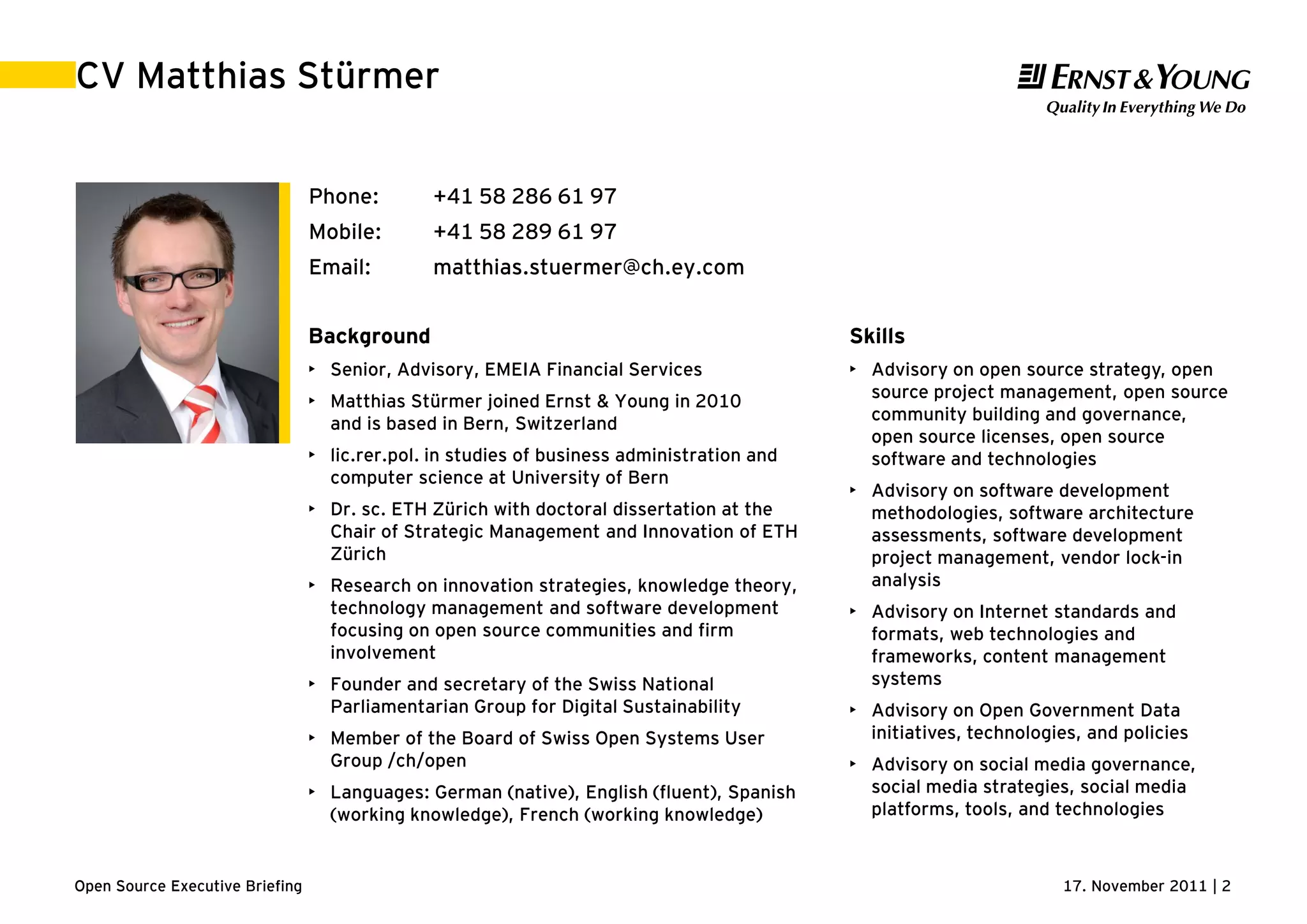 17. November 2011 | 2Open Source Executive Briefing
CV Matthias Stürmer
Background
• Senior, Advisory, EMEIA Financial Services
• Matthias Stürmer joined Ernst & Young in 2010
and is based in Bern, Switzerland
• lic.rer.pol. in studies of business administration and
computer science at University of Bern
• Dr. sc. ETH Zürich with doctoral dissertation at the
Chair of Strategic Management and Innovation of ETH
Zürich
• Research on innovation strategies, knowledge theory,
technology management and software development
focusing on open source communities and firm
involvement
• Founder and secretary of the Swiss National
Parliamentarian Group for Digital Sustainability
• Member of the Board of Swiss Open Systems User
Group /ch/open
• Languages: German (native), English (fluent), Spanish
(working knowledge), French (working knowledge)
Phone: +41 58 286 61 97
Mobile: +41 58 289 61 97
Email: matthias.stuermer@ch.ey.com
Skills
• Advisory on open source strategy, open
source project management, open source
community building and governance,
open source licenses, open source
software and technologies
• Advisory on software development
methodologies, software architecture
assessments, software development
project management, vendor lock-in
analysis
• Advisory on Internet standards and
formats, web technologies and
frameworks, content management
systems
• Advisory on Open Government Data
initiatives, technologies, and policies
• Advisory on social media governance,
social media strategies, social media
platforms, tools, and technologies
 