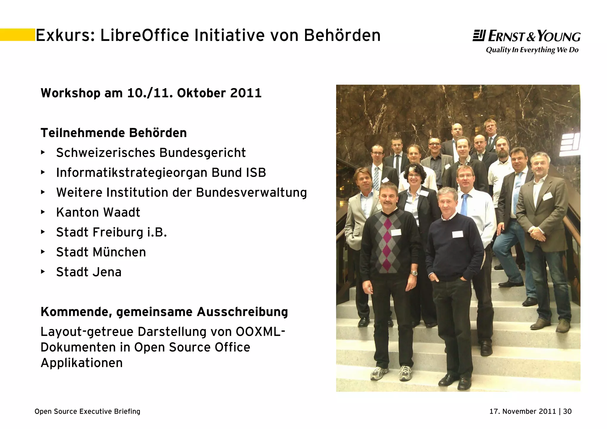 17. November 2011 | 30Open Source Executive Briefing
Exkurs: LibreOffice Initiative von Behörden
Workshop am 10./11. Oktober 2011
Teilnehmende Behörden
• Schweizerisches Bundesgericht
• Informatikstrategieorgan Bund ISB
• Weitere Institution der Bundesverwaltung
• Kanton Waadt
• Stadt Freiburg i.B.
• Stadt München
• Stadt Jena
Kommende, gemeinsame Ausschreibung
Layout-getreue Darstellung von OOXML-
Dokumenten in Open Source Office
Applikationen
 