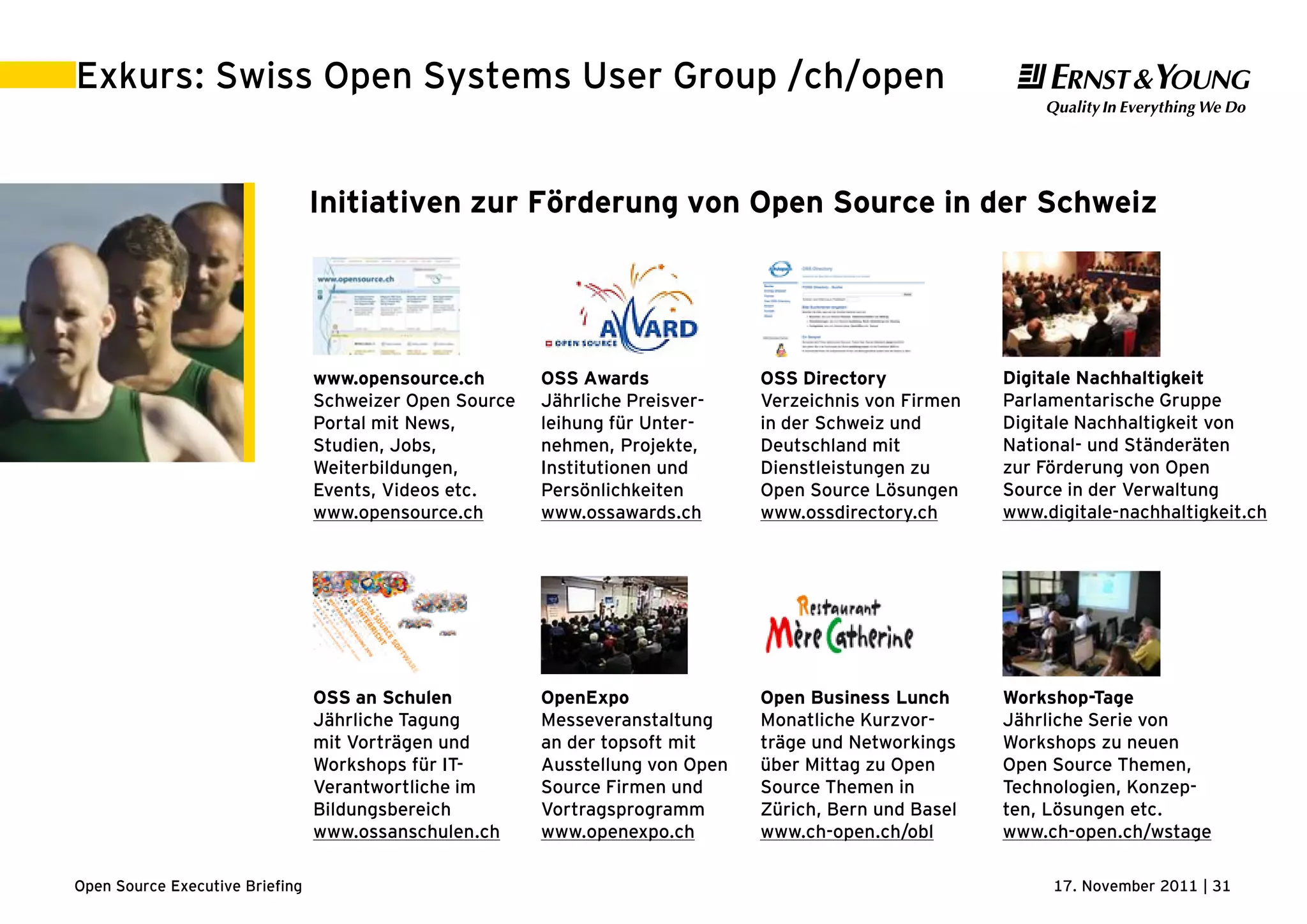 17. November 2011 | 31Open Source Executive Briefing
Exkurs: Swiss Open Systems User Group /ch/open
Initiativen zur Förderung von Open Source in der Schweiz
OSS Awards
Jährliche Preisver-
leihung für Unter-
nehmen, Projekte,
Institutionen und
Persönlichkeiten
www.ossawards.ch
OpenExpo
Messeveranstaltung
an der topsoft mit
Ausstellung von Open
Source Firmen und
Vortragsprogramm
www.openexpo.ch
www.opensource.ch
Schweizer Open Source
Portal mit News,
Studien, Jobs,
Weiterbildungen,
Events, Videos etc.
www.opensource.ch
OSS an Schulen
Jährliche Tagung
mit Vorträgen und
Workshops für IT-
Verantwortliche im
Bildungsbereich
www.ossanschulen.ch
Workshop-Tage
Jährliche Serie von
Workshops zu neuen
Open Source Themen,
Technologien, Konzep-
ten, Lösungen etc.
www.ch-open.ch/wstage
Digitale Nachhaltigkeit
Parlamentarische Gruppe
Digitale Nachhaltigkeit von
National- und Ständeräten
zur Förderung von Open
Source in der Verwaltung
www.digitale-nachhaltigkeit.ch
OSS Directory
Verzeichnis von Firmen
in der Schweiz und
Deutschland mit
Dienstleistungen zu
Open Source Lösungen
www.ossdirectory.ch
Open Business Lunch
Monatliche Kurzvor-
träge und Networkings
über Mittag zu Open
Source Themen in
Zürich, Bern und Basel
www.ch-open.ch/obl
 