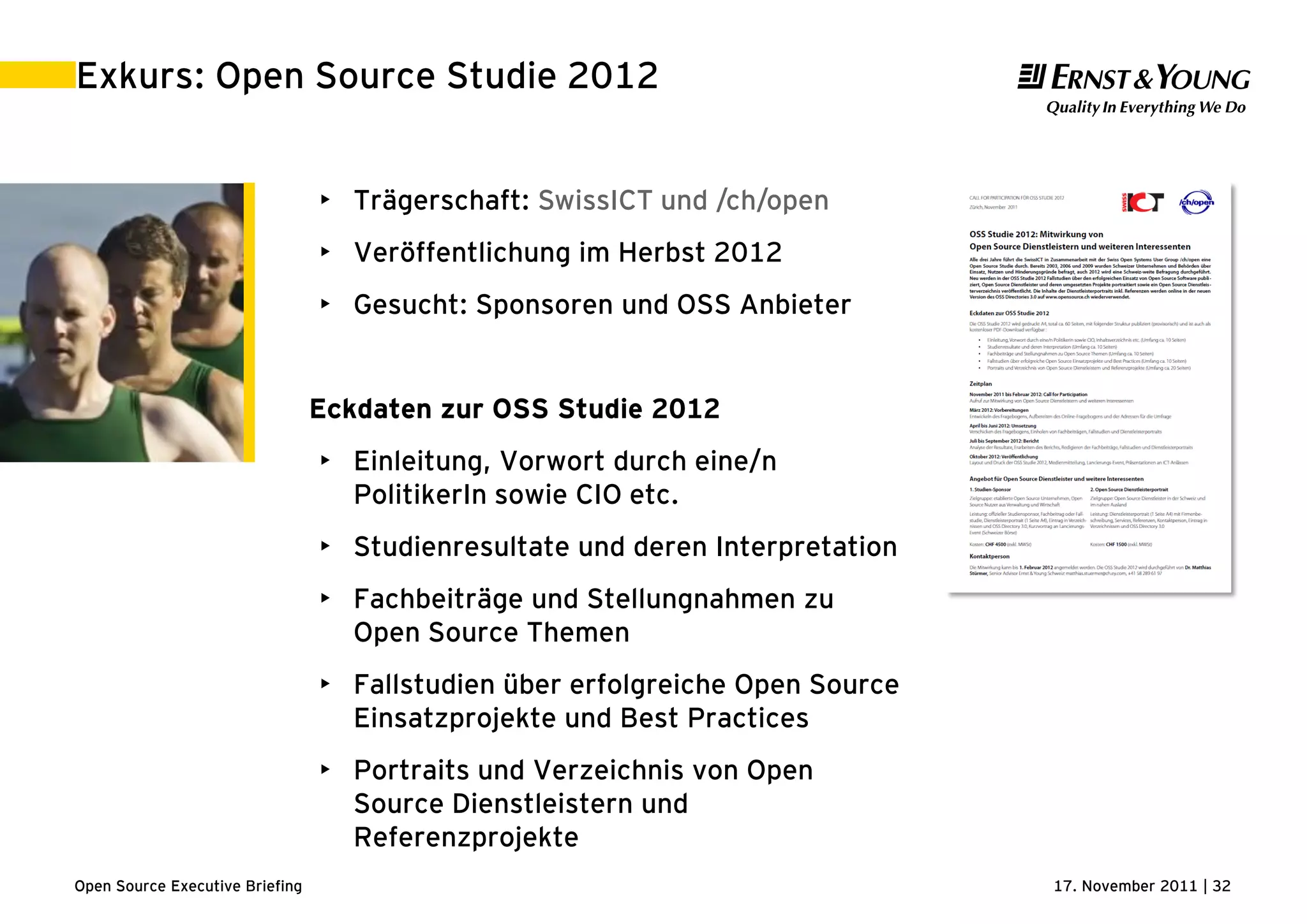 17. November 2011 | 32Open Source Executive Briefing
Exkurs: Open Source Studie 2012
• Trägerschaft: SwissICT und /ch/open
• Veröffentlichung im Herbst 2012
• Gesucht: Sponsoren und OSS Anbieter
Eckdaten zur OSS Studie 2012
• Einleitung, Vorwort durch eine/n
PolitikerIn sowie CIO etc.
• Studienresultate und deren Interpretation
• Fachbeiträge und Stellungnahmen zu
Open Source Themen
• Fallstudien über erfolgreiche Open Source
Einsatzprojekte und Best Practices
• Portraits und Verzeichnis von Open
Source Dienstleistern und
Referenzprojekte
 