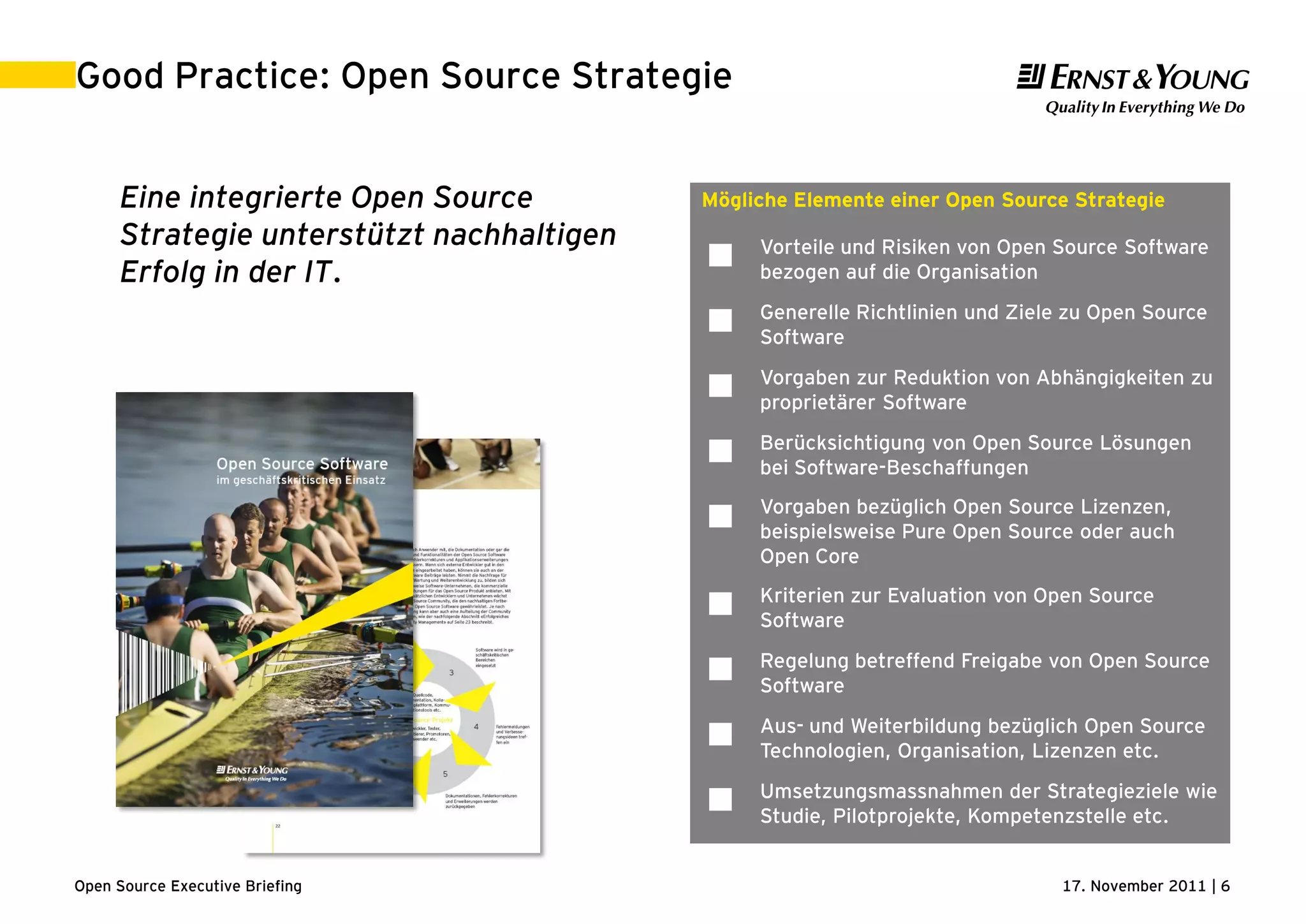 17. November 2011 | 6Open Source Executive Briefing
Good Practice: Open Source Strategie
Eine integrierte Open Source
Strategie unterstützt nachhaltigen
Erfolg in der IT.
Mögliche Elemente einer Open Source Strategie
 Vorteile und Risiken von Open Source Software
bezogen auf die Organisation
 Generelle Richtlinien und Ziele zu Open Source
Software
 Vorgaben zur Reduktion von Abhängigkeiten zu
proprietärer Software
 Berücksichtigung von Open Source Lösungen
bei Software-Beschaffungen
 Vorgaben bezüglich Open Source Lizenzen,
beispielsweise Pure Open Source oder auch
Open Core
 Kriterien zur Evaluation von Open Source
Software
 Regelung betreffend Freigabe von Open Source
Software
 Aus- und Weiterbildung bezüglich Open Source
Technologien, Organisation, Lizenzen etc.
 Umsetzungsmassnahmen der Strategieziele wie
Studie, Pilotprojekte, Kompetenzstelle etc.
 