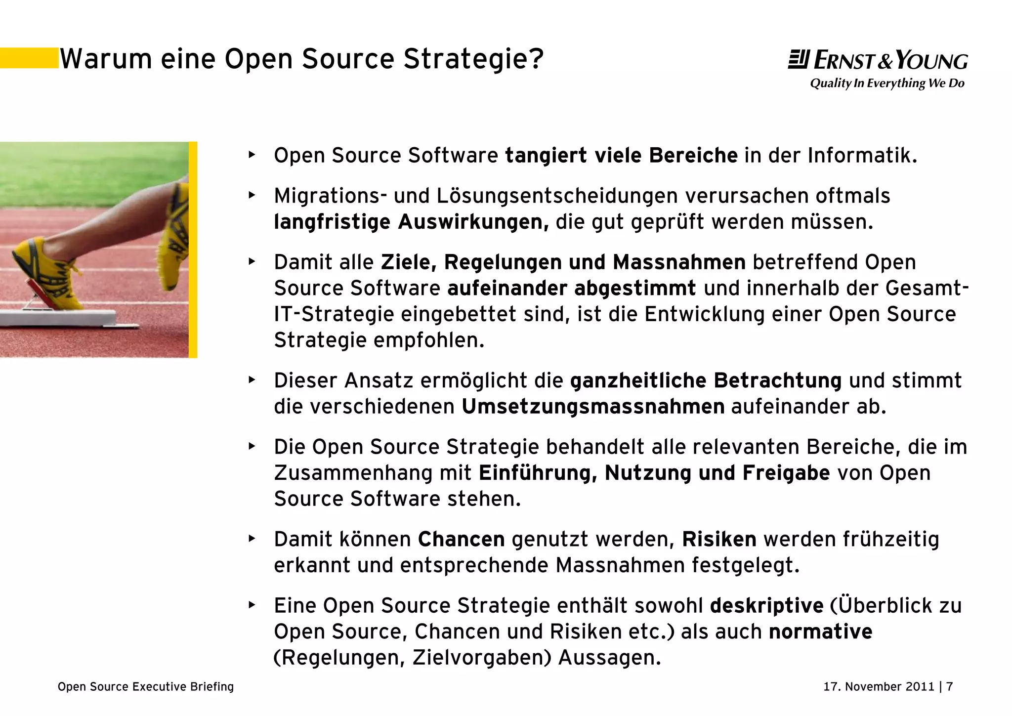 17. November 2011 | 7Open Source Executive Briefing
Warum eine Open Source Strategie?
• Open Source Software tangiert viele Bereiche in der Informatik.
• Migrations- und Lösungsentscheidungen verursachen oftmals
langfristige Auswirkungen, die gut geprüft werden müssen.
• Damit alle Ziele, Regelungen und Massnahmen betreffend Open
Source Software aufeinander abgestimmt und innerhalb der Gesamt-
IT-Strategie eingebettet sind, ist die Entwicklung einer Open Source
Strategie empfohlen.
• Dieser Ansatz ermöglicht die ganzheitliche Betrachtung und stimmt
die verschiedenen Umsetzungsmassnahmen aufeinander ab.
• Die Open Source Strategie behandelt alle relevanten Bereiche, die im
Zusammenhang mit Einführung, Nutzung und Freigabe von Open
Source Software stehen.
• Damit können Chancen genutzt werden, Risiken werden frühzeitig
erkannt und entsprechende Massnahmen festgelegt.
• Eine Open Source Strategie enthält sowohl deskriptive (Überblick zu
Open Source, Chancen und Risiken etc.) als auch normative
(Regelungen, Zielvorgaben) Aussagen.
 