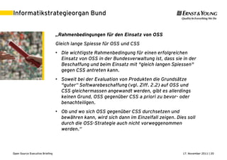 17. November 2011 | 20Open Source Executive Briefing
Informatikstrategieorgan Bund
„Rahmenbedingungen für den Einsatz von OSS
Gleich lange Spiesse für OSS und CSS
• Die wichtigste Rahmenbedingung für einen erfolgreichen
Einsatz von OSS in der Bundesverwaltung ist, dass sie in der
Beschaffung und beim Einsatz mit "gleich langen Spiessen"
gegen CSS antreten kann.
• Soweit bei der Evaluation von Produkten die Grundsätze
"guter“ Softwarebeschaffung (vgl. Ziff. 2.2) auf OSS und
CSS gleichermassen angewandt werden, gibt es allerdings
keinen Grund, OSS gegenüber CSS a priori zu bevor- oder
benachteiligen.
• Ob und wo sich OSS gegenüber CSS durchsetzen und
bewähren kann, wird sich dann im Einzelfall zeigen. Dies soll
durch die OSS-Strategie auch nicht vorweggenommen
werden.“
 