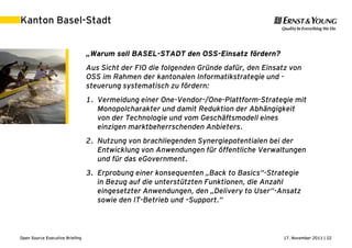 17. November 2011 | 22Open Source Executive Briefing
Kanton Basel-Stadt
„Warum soll BASEL-STADT den OSS-Einsatz fördern?
Aus Sicht der FIO die folgenden Gründe dafür, den Einsatz von
OSS im Rahmen der kantonalen Informatikstrategie und -
steuerung systematisch zu fördern:
1. Vermeidung einer One-Vendor-/One-Plattform-Strategie mit
Monopolcharakter und damit Reduktion der Abhängigkeit
von der Technologie und vom Geschäftsmodell eines
einzigen marktbeherrschenden Anbieters.
2. Nutzung von brachliegenden Synergiepotentialen bei der
Entwicklung von Anwendungen für öffentliche Verwaltungen
und für das eGovernment.
3. Erprobung einer konsequenten „Back to Basics“-Strategie
in Bezug auf die unterstützten Funktionen, die Anzahl
eingesetzter Anwendungen, den „Delivery to User“-Ansatz
sowie den IT-Betrieb und –Support.“
 